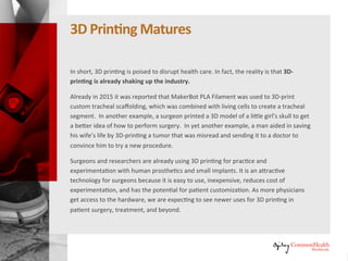 3D Printing Matures
In short, 3D printing is poised to disrupt healthcare. In fact, the reality is that
3D printing is already shaking up the industry.
Already in 2015 it was reported that MakerBot PLA Filament was used to 3D-
print custom tracheal scaffolding, which was combined with living cells to
create a tracheal segment. In another example, a surgeon printed a 3D
model of a little girl's skull to get a better idea of how to perform surgery. In
yet another example, a man aided in saving his wife's life by 3D-printing a
tumor that was misread and sending it to a doctor to convince him to try a
new procedure.
Surgeons and researchers are already using 3D printing for practice and
experimentation with human prosthetics and small implants. It is an
attractive technology for surgeons because it is easy to use, inexpensive,
reduces cost of experimentation, and has the potential for patient
customization. As more physicians get access to the hardware, we are
expecting to see newer uses for 3D printing in patient surgery, treatment,
and beyond.
 