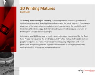 3D Printing Matures
(continued)
3D printing is more than just a novelty. It has the potential to shake up
traditional models in the same way downloadable mp3s shook up the music
industry. To truly take advantage of the space, pharma marketers need to
understand the capabilities and limitations of the technology. But more than
that, new models require new ways of thinking that can't be learned
overnight.
In the same way NASA was able to email a wrench to space, innovations like
the Open Hand Project have evolved the prosthetics industry while making it
affordable to more people. Companies like Hershey are experimenting using
3D printers with food production. Bio-printing and cell augmentation are
some of the highly anticipated applications of 3D printing not far over the
horizon.
 