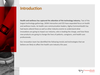 Introduction
Health and wellness has captured the attention of the technology industry.
Two of the largest technology gatherings, SXSW Interactive and Consumer
Electronics Show (CES) have expanded focus on health and wellness tracks.
As health behavior change specialists, Ogilvy CommonHealth Worldwide has
had teams attend these as well as other industry events to understand what
innovations are going to impact our industry, who is leading the charge, and
how these new products are going to change the lives of patients, caregivers,
and healthcare professionals.
Our innovation team has identified the following trends and technologies
that we believe are likely to affect the healthcare industry this year.
 