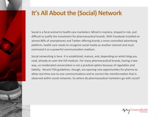 It's All About the (Social) Network
Social is a feral animal to healthcare marketers: mired in mystery, draped in
risk, and difficult to justify the investment for pharmaceutical brands. With
Facebook installed on almost 80% of smartphones and Twitter offering
brands a more controlled advertising platform, healthcare needs to recognize
social media as another channel and must command it as a powerful
communication medium.
Social networking is here. It is established, mature, and, depending on which
blog you read, already an over-the-hill medium. For many pharmaceutical
brands, having a two-way, unmoderated conversation is not a practical
option because of regulation and liability. Recent FDA guidelines, though,
are opening new opportunities for pharma to allow real-time one-to-one
communications and to correct the misinformation that is observed within
social networks. So where do pharmaceutical marketers go with social?
 