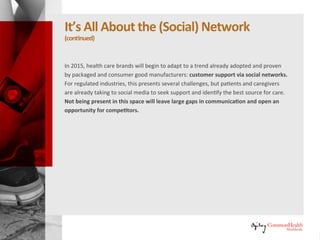 It's All About the (Social) Network
(continued)
In 2015, healthcare brands will begin to adapt to a trend already adopted
and proven by packaged and consumer good manufacturers: customer
support via social networks. For regulated industries, this presents several
challenges, but patients and caregivers are already taking to social media to
seek support and identify the best source for care. Not being present in this
space will leave large gaps in communication and open an opportunity for
competitors.
 