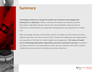 Summary
Technology continues to change the healthcare treatment-and-engagement
landscape at a rapid pace. Where in the past the healthcare industry could
be described as regulation-focused, doctor-led, and predictable, today the
pool of influencers and participants has expanded, bringing about new
approaches to healthcare.
With technology showing no slow down, barriers to healthcare will continue
to fall as patients take more and more control of their health and collaborate
with organizations and specialists of all kinds for health insights and
management. The future of healthcare is technology-dependent,
experiential, personal, connected, and open. As patient and doctor
behaviors and expectations evolve, pharma marketers will need to adopt a
collaborative, test-and-learn mentality to maintain relevance.
 