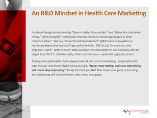 An R&D Mindset inHealthcare Marketing
Facebook hangs posters touting “Done is better than perfect” and “Move
fast and break things,” while Google[x] notoriously rewards failure to
encourage people to drop “doomed ideas.” But say “research and
development” (R&D) almost anywhere in marketing these days and you'll get
quite the look. R&D is just for scientists and engineers, right? With so much
data available, the assumption is we should be able to target to an N of 1.
Unfortunately, that's not the case — quite the opposite, in fact.
Testing and optimization have always been at the core of marketing. Long
before the Internet, our own David Ogilvy famously said, “Never stop
testing, and your advertising will never stop improving.” Today he'd tell you
that that makes you good, but testing and optimizing will make you very,
very, very, very, very good.
 
