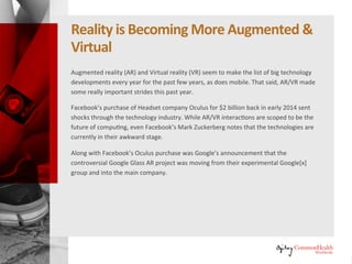 RealityIs Becoming More Augmented &
Virtual
Augmented reality (AR) and virtual reality (VR) seem to have made the list of
big technology developments every year for the past few years, as has
mobile. That said, AR/VR made some really important strides this past year.
Facebook's purchase of VR headset maker Oculus for $2 billion back in early
2014 sent shocks through the technology industry. While AR/VR interactions
are scoped to be the future of computing, even Facebook's Mark Zuckerberg
notes that the technologies are currently in their awkward stage.
Along with Facebook's Oculus purchase was Google's announcement that
the controversial Google Glass AR project was moving from their
experimental Google[x] group into the main company.
 