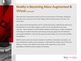 RealityIs Becoming More Augmented &
Virtual (continued)
Microsoft also surprised the industry with the announcement of Hololens,
AR glasses that allow you to interact with virtual imagery that the device
inserts into your real-world view.
AR is about real-world experience and it's quickly becoming a multichannel
experience. Starting with hi-res 3D video imagery, content can be
repurposed across many channels. Other examples of other AR/VR
initiatives include Space, a tablet and glasses technology for medical
education and training, Samsung's glasses-less 3D television, and Google
Cardboard, a low-cost VR experience that makes use of currently available
smartphones.
AR/VR content assets can also be included on the web, in interactive rep
details, and even distributed as videos to play anywhere. Add hands-free
motion sensors like Leap Motion or Kinect or the ability to print parts of the
experience in 3D, and the possibilities of AR/VR content creation are
limitless.
 