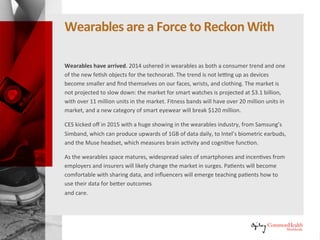 Wearables Are a Force to Reckon With
Wearables have arrived. 2014 ushered in wearables as both a consumer
trend and one of the new fetish objects for the technorati. The trend is not
letting up as devices become smaller and find themselves on our faces,
wrists, and clothing. The market is not projected to slow down: the market
for smart watches is projected at $3.1 billion, with over 11 million units in
the market. Fitness bands will have over 20 million units in market, and a
new category of smart eyewear will break $120 million.
CES kicked off in 2015 with a huge showing in the wearables industry, from
Samsung's Simband, which can produce upwards of 1GB of data daily, to
Intel's biometric earbuds, and the Muse headset, which measures brain
activity and cognitive function.
As the wearables space matures, widespread sales of smartphones and
incentives from employers and insurers will likely change the market in
surges. Patients will become comfortable with sharing data, and influencers
will emerge teaching patients how to use their data for better outcomes
and care.
 