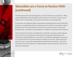 Wearables Are a Force to Reckon With
(continued)
The FDA opened 2015 with draft guidance on what it deemed “low-risk
devices.” While not groundbreaking, the draft guidance drew the lines in the
sand for most consumer devices on the market today, and to what extent
pharma can leverage them.
As consumers (our patients) begin to leverage their wearable devices and the
data they generate to manage their health and wellness, pharma will look to
leverage this data to provide context in the information they provide: how do
metrics such as pulse rate, blood pressure, and quality of sleep equate to a
condition or particular state of disease?
Unfortunately, the wearable-device market for consumers is still young and
very much in flux. As new devices and sensors are coming to market quickly,
each supported by isolated platforms, a new industry of health data
aggregators has sprung up. But with all this flux, choosing a device to
support can be hard. Brands plan to be around for years, but specific
wearable devices will quickly come and go. This makes the decision to go
with support for a range of devices versus focusing on what any one device
can accomplish.
 
