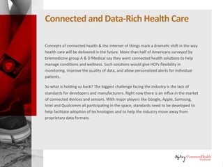Connectedand Data-RichHealthcare
Concepts of connected health and the Internet of things mark a dramatic
shift in the way healthcare will be delivered in the future. More than half of
Americans surveyed by telemedicine group A & D Medical say they want
connected health solutions to help manage conditions and wellness. Such
solutions would give healthcare professionals (HCPs) flexibility in monitoring,
improve the quality of data, and allow personalized alerts for individual
patients.
So what is holding us back? The biggest challenge facing the industry is the
lack of standards for developers and manufacturers. Right now there is an
influx in the market of connected devices and sensors. With major players
like Google, Apple, Samsung, Intel and Qualcomm all participating in the
space, standards need to be developed to help facilitate adoption of
technologies and to help the industry move away from proprietary data
formats.
 