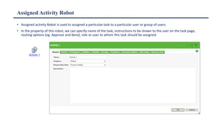 Assigned Activity Robot
• Assigned activity Robot is used to assigned a particular task to a particular user or group of users.
• In the property of this robot, we can specify name of the task, instructions to be shown to the user on the task page,
routing options (eg. Approve and deny), role or user to whom this task should be assigned.
 