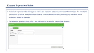 Execute Expression Robot
• The Execute Expression robot allows you to enter a Java expression to be executed in a workflow template. The execution is
synchronous. By default, the expression returns true. A return of false indicates a problem during execution, and an
exception is thrown on the server.
• The Expression tab allows you to enter a Java expression to be executed in a workflow template.
 