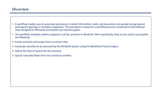 Overview
• A workflow enables you to automate procedures in which information, tasks, and documents are passed among several
participants (perhaps in multiple companies). This procedure is based on a workflow process comprised of well-defined
steps designed to efficiently accomplish your business goals.
• The workflow templates define assigned or ad hoc activities in Windchill. More specifically, they can be used to accomplish
the following:
 Create activities and assign them to certain roles.
 Automate activities to be executed by the Windchill system using the Workflow Process Engine.
 Define the flow of control for the activities.
 Specify how data flows from one activity to another.
 