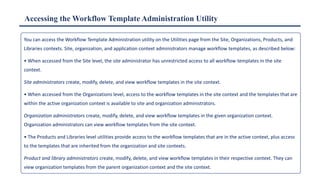 Accessing the Workflow Template Administration Utility
You can access the Workflow Template Administration utility on the Utilities page from the Site, Organizations, Products, and
Libraries contexts. Site, organization, and application context administrators manage workflow templates, as described below:
• When accessed from the Site level, the site administrator has unrestricted access to all workflow templates in the site
context.
Site administrators create, modify, delete, and view workflow templates in the site context.
• When accessed from the Organizations level, access to the workflow templates in the site context and the templates that are
within the active organization context is available to site and organization administrators.
Organization administrators create, modify, delete, and view workflow templates in the given organization context.
Organization administrators can view workflow templates from the site context.
• The Products and Libraries level utilities provide access to the workflow templates that are in the active context, plus access
to the templates that are inherited from the organization and site contexts.
Product and library administrators create, modify, delete, and view workflow templates in their respective context. They can
view organization templates from the parent organization context and the site context.
 