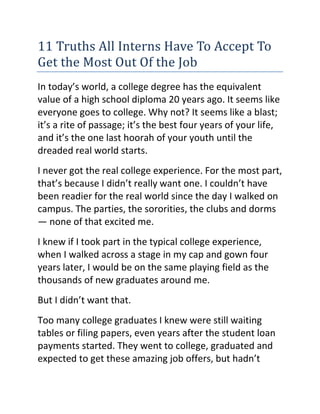 11 Truths All Interns Have To Accept To
Get the Most Out Of the Job
In today’s world, a college degree has the equivalent
value of a high school diploma 20 years ago. It seems like
everyone goes to college. Why not? It seems like a blast;
it’s a rite of passage; it’s the best four years of your life,
and it’s the one last hoorah of your youth until the
dreaded real world starts.
I never got the real college experience. For the most part,
that’s because I didn’t really want one. I couldn’t have
been readier for the real world since the day I walked on
campus. The parties, the sororities, the clubs and dorms
— none of that excited me.
I knew if I took part in the typical college experience,
when I walked across a stage in my cap and gown four
years later, I would be on the same playing field as the
thousands of new graduates around me.
But I didn’t want that.
Too many college graduates I knew were still waiting
tables or filing papers, even years after the student loan
payments started. They went to college, graduated and
expected to get these amazing job offers, but hadn’t
 