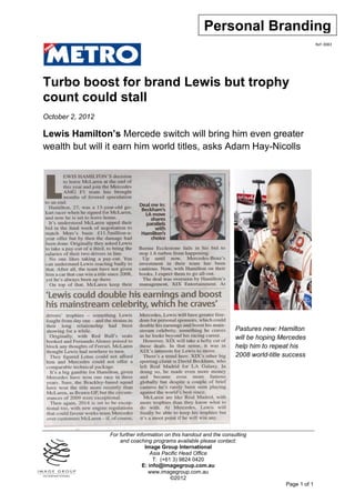 Personal Branding
                                                                                                      Ref: 0083




Turbo boost for brand Lewis but trophy
count could stall
October 2, 2012

Lewis Hamilton’s Mercede switch will bring him even greater
wealth but will it earn him world titles, asks Adam Hay-Nicolls




                                                                       Pastures new: Hamilton
                                                                       will be hoping Mercedes
                                                                       help him to repeat his
                                                                       2008 world-title success




                  For further information on this handout and the consulting
                      and coaching programs available please contact:
                                  Image Group International
                                     Asia Pacific Head Office
                                      T: (+61 3) 9824 0420
                                 E: info@imagegroup.com.au
                                    www.imagegroup.com.au
                                             ©2012
                                                                                        Page 1 of 1
 