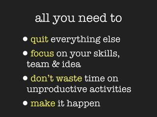 all you need to
•quit everything else
•focus on your skills,
 team & idea
•don’t waste time on
 unproductive activities
•make it happen
 