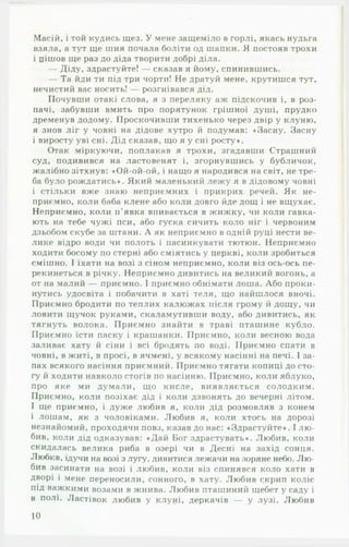 Масій, і той кудись щез. У мене защеміло в горлі, якась нудьга
взяла, а тут ще шия почала боліти од шапки. Я постояв трохи
і цішов ще раз до діда творити добрі діла.
— Діду, здрастуйте! — сказав я йому, спинившись.
— Та йди ти під три чорти! Не дратуй мене, крутишся тут,
нечистий вас носить! — розгнівався дід.
Почувши отакі слова, я з переляку аж підскочив і, в роз­
пачі, забувши вмить про порятунок грішної душі, прудко
дременув додому. Проскочивши тихенько через двір у клуню,
я знов ліг у човні на дідове хутро й подумав: «Засну. Засну
і виросту уві сні. Дід сказав, що я у сні росту*.
Отак міркуючи, поплакав я трохи, згадавши Страшний
суд, подивився на ластовенят і, згорнувшись у бубличок,
жалібно зітхнув: «Ой-ой-ой, і нащо я народився на світ, не тре­
ба було рождатись*. Який маленький лежу я в дідовому човні
і стільки вже знаю неприємних і прикрих речей. Як не­
приємно, коли баба клене або коли довго йде дощ і не вщухає.
Неприємно, коли п'явка впивається в жижку, чи коли гавка­
ють на тебе чужі пси, або гуска сичить коло ніг і червоним
дзьобом скубе за штани. А як неприємно в одній руці нести ве­
лике відро води чи полоть і пасинкувати тютюн. Неприємно
ходити босому по стерні або сміятись у церкві, коли зробиться
смішно. І їхати на возі з сіном неприємно, коли віз ось-ось пе­
рекинеться в річку. Неприємно дивитись на великий вогонь, а
от на малий — приємно. І приємно обнімати лоша. Або проки­
нутись удосвіта і побачити в хаті теля, що найшлося вночі.
Приємно бродити по теплих калюжах після грому й дощу, чи
ловити щучок руками, скаламутивши воду, або дивитись, як
тягнуть волока. Приємно знайти в траві пташине кубло.
Приємно їсти паску і крашанки. Приємно, коли весною вода
заливає хату й сіни і всі бродять по воді. Приємно спати в
човні, в житі, в просі, в ячмені, у всякому насінні на печі. І за­
пах всякого насіння приємний. Приємно тягати копиці до сто­
гу й ходити навколо стогів по насінню. Приємно, коли яблуко,
про яке ми думали, що кисле, виявляється солодким.
Приємно, коли позіхає дід і коли дзвонять до вечерні літом.
І ще приємно, і дуже любив я, коли дід розмовляв з конем
і лошам, як з чоловіками. Любив я, коли хтось на дорозі
незнайомий, проходячи повз, казав до нас: «Здрастуйте*. І лю ­
бив, коли дід одказував: «Дай Бог здрастувать*. Любив, коли
скидалась велика риба в озері чи в Десні на захід сонця.
Любив, ідучи на возі з лугу, дивитися лежачи на зоряне небо. Л ю ­
бив засинати на возі і любив, коли віз спинявся коло хати в
• •
дворі і мене переносили, сонного, в хату. Любив скрип коліс
під важкими возами в жнива. Любив пташиний щебет у саду і
в полі. Ластівок любив у клуні, деркачів — у лузі. Любив
10
 