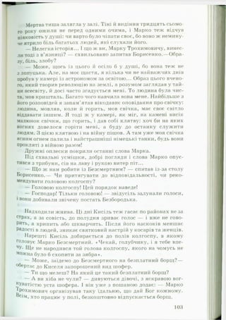 Мертва тиша залягла у залі. Тіні й видіння тридцять сьомо­
го року ожили не перед одними очима, і Марко теж відчув
ніяковість у душі: чи варто було чіпати своє, бо воно ж немину­
че ятрило біль багатьох людей, які слухали його.
— Нелегка історія... І іцо ж ви, Марку Трохимовичу, винес­
ли тоді з в’язниці? — схвильовано запитав Борисенко.— Обра­
зу, біль, злобу?
— Може, щось із цього й осіло б у душі, бо вона теж не
з лопуцька. Але, на моє щастя, я кілька чи не найважчих днів
пробув у камері із астрономом за освітою... Образ цього вчено­
го, який творив революцію на землі, а розумом заглядав у тай­
ни всесвіту, й досі часто згадується мені. То людина була чис­
та, мов кришталь. Багато чого навчила вона мене. Найбільше з
його розповідей я запам'ятав вікодавнє оповідання про свічку:
людина, мовляв, коли й горить, мов свічка, має своє світло
віддавати іншим. Я тоді ж у камері, як міг, на камені висік
малюнок свічки, що горить, і дав собі клятву: хоч би на яких
вогнях довелося горіти мені, а буду до останку служити
людям. З цією клятвою і на війну пішов. А там уже моя свічка
ясним огнем палила і найстрашніші німецькі танки, будь вони
прокляті з війною разом!
Дружні оплески покрили останні слова Марка.
Під схвальні усмішки, добрі погляди і слова Марко опус­
тився з трибуни, сів на лаву і рукою витер піт...
— Що ж нам робити із Безсмертним? — спитав із-за столу
Борисенко.— Чи притягувати до відповідальності, чи реко­
мендувати головою колгоспу?
— Головою колгоспу! Цей порядок наведе!
— Господар! Тільки головою! — звідусіль залунали голоси,
і вони добивали знічену постать Безбородька.
Надходили жнива. Ці дні Кисіль теж гасає по районах не за
стРах, а за совість, до полудня зриває голос — і вже не г о в о ­
р и т ь , а хрипить або шкварчить. Після його наскоків меншає
Радості в людей, зникає святковий настрій у косарів та женців.
Нарешті Кисіль добирається до полів колгоспу, в якому
головує Марко Безсмертний. «-Чекай, голубчику, і я тебе впе­
чу. Ще не народився той голова колгоспу, якого на чомусь не
можна було б схопити за зябра».
— Може, заїдемо до Безсмертного на безплатний борщ?—
°^ертає до Киселя запорошений вид шофер.
— Ти що мелеш? Н а який це такий безплатний борщ?
— А ви хіба не чули? — дивуються дівочі, з яскравою вог­
куватістю уста шофера. І він уже з пошаною додає: — Марко
^Рохимович організував таку їдальню, що дай Бог кожному,
осім, хто працює у полі, безкоштовно відпускається борщ.
103
 
