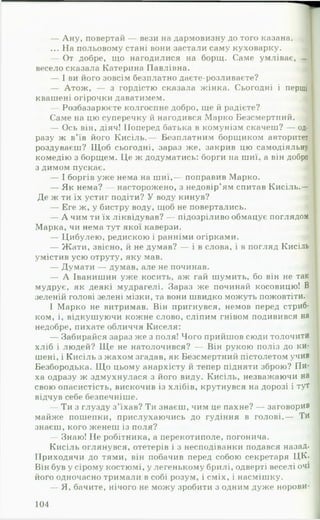 — Ану, повертай — вези на дармовизну до того казана.
... На польовому стані вони застали саму куховарку. |
— От добре, що нагодилися на борщ. Саме умліває, —
весело сказала Катерина Павлівна. 4
— І ви його зовсім безплатно даєте-розливаєте? І
— Атож, — з гордістю сказала жінка. Сьогодні і перші
квашені огірочки даватимем. «
— Розбазарюєте колгоспне добро, ще й радієте? ,
Саме на цю суперечку й нагодився Марко Безсмертний.
— Ось він, діяч! Поперед батька в комунізм скачеш? — од­
разу ж в’їв його Кисіль.— Безплатним борщиком авторитет
роздуваєш? Щоб сьогодні, зараз же, закрив цю самодіяльну
комедію з борщем. Це ж додуматись: борги на шиї, а він добро
з димом пускає. і
— І боргів уже нема на шиї,— поправив Марко.
— Як нема? — насторожено, з недовір’ям спитав Кисіль.—
Де ж ти їх устиг подіти? У воду кинув?
— Еге ж, у бистру воду, щоб не повертались.
— А чим ти їх ліквідував? — підозріливо обмацує поглядом
Марка, чи нема тут якої каверзи. 4
— Цибулею, редискою і ранніми огірками. щ
— Жати, звісно, й не думав? — і в слова, і в погляд Кисіль
умістив усю отруту, яку мав.
— Думати — думав, але не починав. »'
— А Іванишин уже косить, аж гай шумить, бо він не так
мудрує, як деякі мудрагелі. Зараз же починай косовицю! В
зеленій голові зелені мізки, та вони швидко можуть пожовтіти.
І Марко не витримав. Він пригнувся, немов перед стриб­
ком, і, відкушуючи кожне слово, сліпим гнівом подивився на
недобре, пихате обличчя Киселя:
— Забирайся зараз же з поля! Чого прийшов сюди толочи ти
хліб і людей? Щ е не натолочився? — Він рукою поліз до ки­
шені, і Кисіль з жахом згадав, як Безсмертний пістолетом учив
Безбородька. Що цьому анархісту й тепер підняти зброю? Пи­
ха одразу ж здмухнулася з його виду. Кисіль, незважаючи на
свою опасистість, вискочив із хлібів, крутнувся на дорозі і тут
відчув себе безпечніше.
— Ти з глузду з ’їхав? Ти знаєш, чим це пахне? — заговорив
майже пошепки, прислухаючись до гудіння в голові.— Тй
знаєш, кого женеш із поля?
— Знаю! Не робітника, а перекотиполе, погонича.
Кисіль оглянувся, отетерів і з несподіванки подався назад*
ІІриходячи до тями, він побачив перед собою секретаря ЦК.
Він був у сірому костюмі, у легенькому брилі, одверті веселі очі
його одночасно тримали в собі розум, і сміх, і насмішку.
— Я, бачите, нічого не можу зробити з одним дуже норови­
104
 
