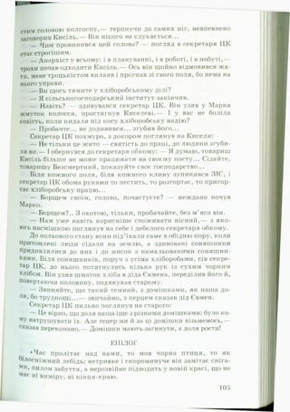 стим головою колгоспу,— терпнучи до самих ніг, невпевнено
з а г о в о р и в Кисіль.— Він нікого не слухається...
— Чим провинився цей голова? — погляд в секретаря ЦК
стає строгішим.
— Анархіст у всьому: і в плануванні, і в роботі, і в побуті,—
трохи почав одходити Кисіль.— Ось він щойно відмовився ж а ­
ти, мене троцькістом вилаяв і прогнав зі свого поля, бо нема на
нього управи.
— Ви щось тямите у хліборобському ділі?
— Я сільськогосподарський інститут закінчив.
— Навіть? — здивувався секретар ЦК. Він узяв у Марка
жмуток колосся, простягнув Киселеві.— І у вас не боліла
совість, коли кидали під косу хліборобську надію?
— Пробачте... не додивився... згубив його...
Секретар ЦК похмуро, з докором поглянув на Киселя:
— Не тільки це жито — святість до праці, до людини згуби­
ли ви.— І обернувся до секретаря обкому: — Я думаю, товариш
Кисіль більше не може працювати на своєму посту... Сідайте,
товаришу Безсмертний, показуйте своє господарство...
Біля кожного поля, біля кожного клину зупинявся ЗІС, і
секретар ЦК обома руками то пестить, то розгортає, то пригор­
тає хліборобську працю...
— Борщем своїм, голово, почастуєте? — неждано почув
Марко.
— Борщем?.. З охотою, тільки, пробачайте, без м’яса він.
— Нам уже навіть корисніше споживати пісний,— з яко­
юсь насмішкою поглянув на себе і дебелого секретаря обкому.
До польового стану вони під’їхали саме в обідню пору, коли
притомлені люди сідали на землю, а здивовані соняшники
придивлялися до них і до мисок з намальованими соняшни­
ками. Біля соняшників, поруч з усіма хліборобами, сів секре­
тар ЦК, до нього потягнулись кілька рук із сухим чорним
хлібом. Він узяв шматок хліба в діда Євмена, переділив його й,
повертаючи половину, подякував старому.
— Звиняйте, що такий темний, з домішками, як наша до-
Ля>бо труднощі...— звичайно, з перцем сказав дід Євмен.
Секретар Ц К пильно поглянув на старого:
— Це вірно, що доля наша іще з різними домішками: було ко-
МУ натрушувати їх. А ле тепер ми й за ці домішки візьмемось,—
сказав переконано.— Домішки мають загинути, а доля рости!
ЕПІЛОГ
♦Час пролітає над нами, то мов чорна птиця, то як
1лосніжний лебідь; нетривке і скороминуче він замітає сніга-
Ми, пилом забуття, а нерозвійне підводить у новій красі, що не
Має н* виміру, ні кінця-краю.
105
 
