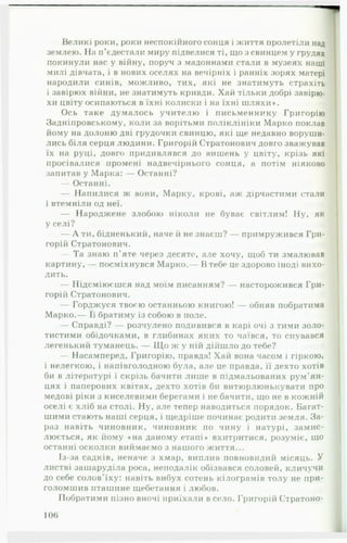 Великі роки, роки неспокійного сонця і життя пролетіли над
землею. Па п'єдестали миру підвелися ті, що з свинцем у грудях
покинули нас у війну, поруч з мадоннами стали в музеях наші
милі дівчата, і в нових оселях на вечірніх і ранніх зорях матері
народили синів, можливо, тих, які не знатимуть страхіть
і завірюх війни, не знатимуть кривди. Хай тільки добрі завірю­
хи цвіту осипаються в їхні колиски і на їхні ш ляхи».
Ось таке думалось учителю і письменнику Григорію
Задніпровському, коли за ворітьми поліклініки Марко поклав
йому на долоню дві грудочки свинцю, які ще недавно воруши­
лись біля серця людини. Григорій Стратонович довго зважував
їх на руці, довго придивлявся до вишень у цвіту, крізь які
просівалися промені надвечірнього сонця, а потім ніяково
запитав у Марка: — Останні?
— Останні.
— Напилися ж вони, Марку, крові, аж дірчастими стали
і втемніли од неї.
— Народжене злобою ніколи не буває світлим! Ну, як
у селі?
— А ти, бідненький, наче й не знаєш? — примружився Гри­
горій Стратонович.
— Та знаю п'яте через десяте, але хочу, щоб ти змалював
картину, — посміхнувся Марко.— В тебе це здорово іноді вихо­
дить.
— Підсміюєшся над моїм писанням? — насторожився Гри­
горій Стратонович.
— Горджуся твоєю останньою книгою! — обняв побратима
Марко.— Її братиму із собою в поле.
— Справді? — розчулено подивився в карі очі з тими золо­
тистими обідочками, в глибинах яких то чаївся, то снувався
легенький туманець. — Щ о ж у ній дійшло до тебе?
— Насамперед, Григорію, правда! Хай вона часом і гіркою,
і нелегкою, і напівголодною була, але це правда, її дехто хотів
би в літературі і скрізь бачити лише в підмальованих рум'ян­
цях і паперових квітах, дехто хотів би витюрлюнькувати про
медові ріки з киселевими берегами і не бачити, що не в кожній
оселі є хліб на столі. Ну, але тепер наводиться порядок. Багат­
шими стають наші серця, і щедріше починає родити земля. За­
раз навіть чиновник, чиновник по чину і натурі, замис­
люється, як йому «на даному етапі» вхитритися, розуміє, що
останні осколки виймаємо з нашого життя...
Із-за садків, неначе з хмар, виплив повновидий місяць. У
листві зашаруділа роса, неподалік обізвався соловей, кличучи
до себе солов'їху: навіть вибух сотень кілограмів толу не при­
голомшив пташине щебетання і любов.
Побратими пізно вночі приїхали в село. Григорій Стратоно-
106
 
