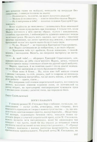 вич зупинив газик на майдані, неподалік од погруддя Без­
смертному, і кивнув головою на нього:
— Подивимось, чоловіче, на цього вусатого дядька?
— Можна й подивитись,— зовсім спокійно сказав Марко.
— Ну й витримка в тебе! — похитав головою Григорій Стра-
тонович.
Вони підійшли до монумента і зупинились біля низенької
огорожі, за якою кущувалась яра пшениця. І тільки тут, коли
Марко поглянув у вічі своєму образу, відчув і хвилювання,
і глибінь прожитого, і неймовірність здіяного навколо і всюди
за останні роки. На якусь мить здалося, що і ця ніч, і просіяне
місячне проміння, що легко тремтіло над землею, і мовчазний
бронзовий чолов’яга проти нього були тільки сном.
— То як, Марку? — не терпілося Григорієві Стратоновичу.
А ле Марко заговорив не до побратима, а до свого образу:
— Красивим тебе тут зробили, більш показним, і спокій­
нішим, і молодшим. Видать, на зморшки матеріалу не виста­
чило...
— А , щоб тебе!..— обурився Григорій Стратонович, але,
придивляючись до ніби скам’янілого Марка, затих, ступнув
кілька кроків назад і тихенько пішов на другий край майдану.
Марко, здається, й не помітив цього і після довгої мовчан­
ки знову тихо заговорив до свого бронзового образу:
— Отак воно й буває... Ну, коли вже тобі випало стояти
і днями і ночами, то стій, дивись, щоб із темряви не виповзла
кривда, чи брехня масштабна, чи ще якась погань, а нам треба
Діло робити — орати, сіяти...
Він поправив свій сонцем перепечений картуз, поглянув на
Далекі, накупані ніжною курявою ниви, на потемнілий од
негод вітряк, на притьмарені напівпрозорим'туманцем луки
і неквапливо пішов у досвітні поля, що породили його.
Іван Світличний
БОГИ І НАВОЛОЧ
У новому романі М. Стельмах бере глибинне, суспільне, лю ­
динознавче — культ особи, атмосферу, ним створену, його
ворожість принципам і моралі нового суспільства — те, що зго­
дом стало змістом нашого життя, нашої боротьби... Щодо твор­
чої манери, художнього бачення світу, пошуків нових ху­
дожніх форм у сучасній українській прозі, крім М. Стельмаха,
важко назвати ім’я письменника, який би змінювався так
щвидко і так круто, який би від першої до останньої книги
пройшов такий великий ш лях пошуків і розвитку... У «Правді
1 кривді» панівною є висока поетична напруженість, цілком
протилежна хронікальності. Творчий метод М. Стельмаха, як
107
 