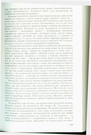 мах говорить про це на повний голос, різко і безкомпромісно,
і таку громадянську мужність його слід відзначити як
найбільше достоїнство роману...
З такою прямотою і різкістю про наші суспільні лиха в нас
майже не говорять. І то не окремі слова окремого героя, то —
суспільна концепція нового роману М. Стельмаха, що свідчить
не тільки про художній талант письменника, але й про його
громадянську мужність, про його щире і глибоке вболівання за
долю хлібороба. Недарма ж різні бюрократи й попихачі,
кар’єристи і донощики, киселі і безбородьки постають
у романі не просто як мізерні і нікчемні люди, але як злодії,
вороги народу, достойні не лише презирства, а гнівного й
страшного суду. І з цього погляду роман «Правда і кривда» є,
безперечно, новою сторінкою не лише в творчості М. Стельма­
ха, але й в історії сучасної української літератури.
...Суспільна гострота є важливим надбанням письменника,
і все ж слід сказати, що виявляється вона ледве чи не в одних
тільки словах героїв і майже не виявляється в їхній долі, в
їхніх характерах. Щ о робить хлібороб, коли «після жнив він
усі свої трудодні виносить з комори в одному мішечку чи
торбі», як він живе — про це ми чуємо лише зі слів героїв, але
все це не стало ще предметом художнього відтворення в ро­
мані. Герої говорять про скруту і лиха, які доводиться терпіти
хліборобові, але все це дивним чином ніяк не відбивається на
*• •
їхніх долях і характерах. Постійне порівняння людей з бога­
ми, що так добре передає силу, красу і велич духу трудового
народу,— це в романі відтворено щедро, і це один бік медалі. А
інший бік медалі — тема про те, як боги стають мішконосами,
і Ця тема, на жаль, не одержала в романі належного розвитку.
Певна річ, цих слів не можна сприймати як'докір письмен­
никові. Будьмо вдячними вже за те, що він зробив. А л е від лю ­
дини, щ о має мужність про наше найболючіше говорити на
повний голос, ми сподіваємося ще більшого. Ми чекаємо, що в
новому творі М. Стельмах не залишить суспільну гостроту на
поверхні, лише в словах героїв, а покаже, як все це впливає на
Долі й характери людей. А без цього роман ««Правда і кривда*
вийшов дещо непослідовним, а деякі сторінки видаються дещо
Ідилічними...
Мудрий був той чоловік, що назвав наші недоліки продов­
женням наших же достоїнств. На романі М. Стельмаха ця
^УДрість підтверджується якнайкраще. Та висока піднесеність
1 сУЦільна кульмінаційність, яка стала художньою атмосфе-
Р010 роману і дозволила письменникові оминути все дрібне
1 незначне, зосередившись на вагомому й значущому,— та
сама кульмінаційність і піднесеність разом з тим стала й
найбільшою вадою твору. Звичайно, без прорахунків не обхо­
: іо 9
 