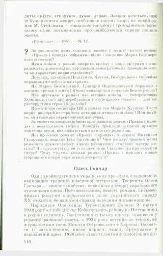 диться ніхто, хто шукає, думає, дерзає. Завжди хочеться, щоб
їх було якомога менше, особливо в такому творі, як новий ро­
ман М. Стельмаха,— соціально гострому і громадянськії муж­
ньому слові письменника про найболючіші справи нашого
життя.
«Вітчизна*. — 1961.— 12.
За допомогою яких художніх засобів у заспів»-пролозі роману
# «Правда і кривда* зображено війну і поєдинок Марка Безсмерт­
ного зі смертю?
Яким чином у романі викрито кривду і зло, кар’« ризм і амо­
ральність, доносництво, порушення демократичних принципів жит­
тя як характерні вияви сталінізму?
Доведіть, що образи Поцілуйка, Киселя, Безбородька є типовими
виразниками доби тоталітаризму.
Як Марко Безсмертний, Григорій Задніпровський борються з
носіями кривди вжитті? В чому виявляється гуманізм Безсмертного?
Яке значення в романі має вставна новела саморозповідь
Задніпровського про перебування в «турецькому полоні* — для ха­
рактеристики героя і його доби?
Прототипом секретаря ЦК в романі був Микита Хрущов. З чого
видно, що герой не сприймає потворних явиш сталінізму? Поміркуй­
те, чи художньо переконливий цей образ.
За сюжетно-композиційною організацією роман «Правда і крив­
да« є новаторським твором. Наведіть приклади невласне прямого
мовлення героя, яке вплітається в авторську розповідь.
Які проблеми роману «Правда і кривда*, порушені Михайлом
Стельмахом, виділяв Іван Світличний? Чим нагадує творчий метод
романіста довженківську лірико-романтичну стильову манеру пи­
сьма? Чи погоджуєтесь ви із судженнями Світличного про недоліки
твору? Чому критик вважав роман «Правда і кривда* новою
сторінкою в історії української літератури?
Олесь Гончар
Один з найвидатніших українських прозаїків, спадкоємець
найкращих традицій класичної літератури. Творчість Олеся
Гончара — явище самобутнє, певна віха в історії українського
художнього слова. Його оповідання, повісті, романи, письмен­
ницькі роздуми відображають долю українського народу
X X століття, бо написані справді народним письменником.
Народився Олександр Терентійович Гончар 3 квітня
1918 року в слободі Суха Кобеляцького району на Полтавщині
в родині селянина. Закінчивши сільську школу, працював у
редакції районної газети, а 1931 року вступив до технікуму
журналістики імені Миколи Островського в Харкові. Навчав­
ся із захопленням, писав нариси, вірші, друкувався в
періодичнії! пресі. 1938 року став студентом філологічного фа­
110
 