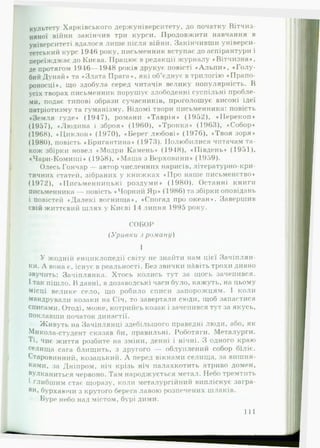 культету Харківського держуніверситету, до початку Вітчиз­
няної війни закінчив три курси. Продовжити навчання в
університеті вдалося лише після війни. Закінчивши універси­
тетський курс 1946 року, письменник вступає до аспірантури і
переїжджає до Києва. Працює в редакції журналу ♦Вітчизна»,
де протягом 1946— 1918 років друкує повісті »А л ь п и *, «Г олу­
бий Дунай» та »Злата Прага*, які об’єднує в трилогію •Прапо­
роносці*, що здобула серед читачів велику популярність. В
усіх творах письменник порушує злободенні суспільні пробле­
ми, подає типові образи сучасників, проголошує високі ідеї
патріотизму та гуманізму. Відомі твори письменника: повість
»Земля гуде» (1947), романи «Т аврія» (1952), »П ерекоп»
(1957), »Людина і зброя* (1960), «Тронка» (1963), «Собор»
(1968), «Ц и клон » (1970), « Берег любові * (1976), »Твоя зоря»
(1980), повість «Бригантина» (1973). Полюбилися читачам та­
кож збірки новел «Модри Камень» (1948), »Південь* (1951),
«Чари-Комиші* (1958), «М аш а з Верховини* (1959).
Олесь Гончар — автор численних нарисів, літературно-кри­
тичних статей, зібраних у книжках «П ро наше письменство»
(1972), «Письменницькі роздуми* (1980). Останні книги
письменника — повість «Чорний Яр* (1986) та збірки оповідань
і повістей «Далекі вогнища», «Спогад про океан*. Завершив
свій життєвий шлях у Києві 14 липня 1995 року.
СОБОР
( У ривки з ром ану)
І
У жодній енциклопедії світу не знайти нам цієї Зачіплян­
ня. А вона є, існує в реальності. Без звички нАвіть трохи дивно
звучить: Зачіплянка. Хтось колись тут за щось зачепився.
І так пішло. В давні, в дозаводські часи було, кажуть, на цьому
місці велике село, що робило списи запорожцям. І коли
мандрували козаки на Січ, то завертали сюди, іцоб запастися
списами. Отоді, може, котрийсь козак і зачепився тут за якусь,
поклавши початок династії.
Живуть на Зачіплянці здебільшого праведні люди, або, як
Микола-студент сказав би, правильні. Роботяги. Металурги.
Ті» чиє життя розбите на зміни, денні і нічні. З одного краю
селища сага блищить, з другого — облуплений собор біліє.
Старовинний, козацький. А перед вікнами селища, за вишня-
к«ми, за Дніпром, ніч крізь ніч палахкотить ятриво домен,
вулканиться червоно. Там народжується метал. Небо тремтить
1 глибшим стає щоразу, коли металургійний випліскує загра-
Ви* бурхаючи з крутого берега лавою розпечених шлаків.
Бурс небо над містом, бурі дими.
111
 