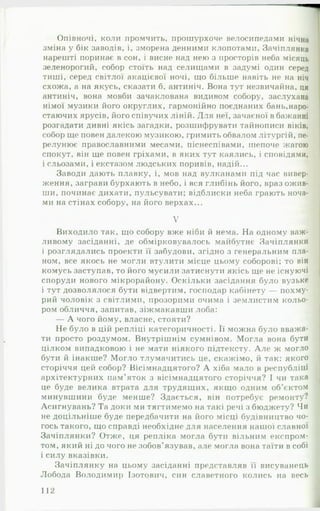 Опівночі, коли промчить, прошурхоче велосипедами нічна
зміна у бік заводів, і, зморена денними клопотами, Зачіплянка
нарешті поринає в сон, і висне над нею з просторів неба місяць
зеленорогий, собор стоїть над селищами в задумі один серед
тиші, серед світлої акацієвої ночі, що більше навіть не на ніч
схожа, а на якусь, сказати б, антиніч. Вона тут незвичайна, ця
антиніч, вона мовби зачаклована видивом собору, заслухана
німої музики його округлих, гармонійно поєднаних бань,наро­
стаючих ярусів, його співучих ліній. Для неї, зачаєної в бажанні
розгадати дивні якісь загадки, розшифрувати тайнописи віків,
собор ще повен далекою музикою, гримить обвалом літургій, пе-
релунює православними месами, піснеспівами, шепоче жагою
спокут, він ще повен гріхами, в яких тут каялись, і сповідями,
і сльозами, і екстазом людських поривів, надій...
Заводи дають плавку, і, мов над вулканами під час вивер­
ження, заграви бурхають в небо, і вся глибінь його, враз ожив­
ши, починає дихати, пульсувати; відблиски неба грають ноча­
ми на стінах собору, на його верхах...
V
Виходило так, що собору вже ніби й нема. На одному важ­
ливому засіданні, де обмірковувалось майбутнє Зачіплянки
і розглядались проекти її забудови, згідно з генеральним пла­
ном, все якось не могли втулити місце цьому соборові; то він
комусь заступав, то його мусили затиснути якісь ще не існуючі
споруди нового мікрорайону. Оскільки засідання було вузьке
і тут дозволялося бути відвертим, господар кабінету — похму­
рий чоловік з світлими, прозорими очима і землистим кольо­
ром обличчя, запитав, зіжмакавши лоба:
— А чого йому, власне, стояти?
Не було в цій репліці категоричності. Її можна було вважа­
ти просто роздумом. Внутрішнім сумнівом. Могла вона бути
цілком випадковою і не мати ніякого підтексту. А ле ж могло
бути й інакше? Могло тлумачитись це, скажімо, й так: якого
сторіччя цей собор? Вісімнадцятого? А хіба мало в республіці
архітектурних пам'яток з вісімнадцятого сторіччя? І чи така
це буде велика втрата для трудящих, якщо одним об'єктом
минувшини буде менше? Здається, він потребує ремонту?
Асигнувань? Та доки ми тягтимемо на такі речі з бюджету? Чи
не доцільніше буде передбачити на його місці будівництво чо­
гось такого, що справді необхідне для населення нашої славної
Зачіплянки? Отже, ця репліка могла бути вільним експром­
том, який ні до чого не зобов’язував, але могла вона таїти в собі
і силу вказівки.
Зачіплянку на цьому засіданні представляв її висуванець
Лобода Володимир Ізотович, син славетного колись на весь
112
 
