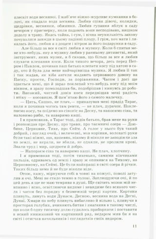 плескіт води весняної. І жаб’яче ніжно-журливе кумкання в бо­
лоті, як спадала вода весняна. Любив співи дівочі, колядки,
щедрівки, веснянки, обжинки. Любив гупання яблук в саду
вечором у присмерку, коли падають вони несподівано, нишком
додолу в траву. Якась тайна, і сум, і вічна неухильність закону
почувалися завжди в цьому падінні плоду. 1грім, хоч мати і л я ­
калась його, любив я з дощем і вітром за його подарунки в саду.
А ле більш за все в світі любив я музику. Коли б спитав ме­
не хто-небудь, яку я музику любив у ранньому дитинстві, який
інструмент, яких музик, я б сказав, що більш за все я любив
слухати клепання коси. Коли тихого вечора, десь перед Пет­
ром і Павлом, починав наш батько клепати косу під хатою в са­
ду, ото й була для мене найчарівніша музика. Я любив її так
і так жадав, як хіба ангели жадають церковного дзвону на
Паску, прости, Господи, за порівняння. Часом і досі ще
здається мені, що й зараз поклепай хто-небудь косу під моїм
вікном, я зразу помолодшав би, подобрішав і кинувсь до робо­
ти. Високий, чистий дзвін коси передвіщав мені радість
і втіху — косовицю. Я пам’ятаю його з самого малечку.
— Цить, Сашко, не плач,— приказував мені прадід Тарас,
коли я починав чогось там ревти, — не плач, дурачок. Покле­
паємо косу, та поїдемо на сінокіс на Десну, та накосимо сіна, та
наловимо риби, та наваримо каші.
І я примовкав, а Тарас тоді, дідів батько, брав мене на руки
і розповідав про Десну, про трави, про таємничі озера — Дзю-
бине. Церковне, Тихе, про Сейм. А голос у нього був такий
добрий, і погляд очей, і величезні, мов коріння, волохаті руки
були такі ніжні, що, напевно, нікому й ніколи не заподіяли зла
на землі, не вкрали, не вбили, не одняли, не пролили крові.
Знали труд і мир, щедроти й добро.
— Напораєм сіна та наваримо каші. Не плач, хлопчику.
І я примовкав тоді, потім тихенько, самими кінчиками
пальців, одривавсь од землі і зразу ж опинявся на Тихому, на
Церковному, на Сеймі. Це були найкращі в світі озера й річки.
Таких більш нема й не буде ніколи ніде.
Отож, кажу, міркуючи собі в човні на кожусі, поволі зату­
лив я очі. Мені не стало темно в голові. Заплющуючи очі, й по
цей день я ще не маю темряви в душі. Ще світить мозок мій не­
впинно і ясно, освітлюючи видиме і невидиме без всякого чис­
ла і часом без порядку в безмежній череді картин. Картини
пливуть, линуть води Дунаєм, Десною, весняна вода на Десні,
Дунаї. Хмари по небу пливуть вибагливо й вільно і, пливучи в
просторах голубих, вчиняють битви і змагання в такому числі,
що коли б одну тисячну долю судилось приборкати і поставити
в ясний книжковий чи картинний ряд, недаром жив би я на
світі і отягчав начальників і соглядатаїв своїх недаром.
11
 
