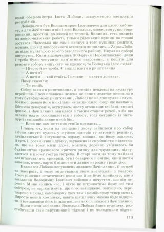 край обер-майстра Ізота Лободи, заслуженого металурга
республіки.
Лобода-син був Володимиром Ізотовичем для цього кабіне­
ту, а для Зачіплянки він і досі Володька, може, тому, що това­
риський, простий, до людей не гордий. Вилиняв, геть полисів
на комсомольській роботі, тільки ріденький кущик на голові
зостався. Володька ще сам і кепкує з того кущика: рештки,
мовляв, що від запорозького оселедця лишились... Зараз Лобо­
да відає культурою всього заводського району. Якраз на соборі
висунувсь. Коли відзначалось 300-річчя Переяславської ради
і треба було чепурити пам’ ятник старовини, а коштів для
ремонту собору вишукати не вдалося, то Володька ідею подав:
— Нічого й не треба. Є вихід: взяти в риштовання.
— А потім?
— А потім — хай стоїть. Головне — одягти до свята.
Йому сказали:
— Ти геній.
Собор взяли в риштовання, а «геній» невдовзі на культуру
перейшов. І хоч плавнева лелека не одних лелечат висиділа в
тому бутафорному риштованні, Лободі це не дошкуляє і служ ­
бовим справам його ніскільки не зашкодило: скоріше навпаки.
Обгнила декорація, осунулась, знову оголивши всі бані, вкриті
іржею, і Зачіплянка звиклася з таким станом речей, хіба що
лелека надто розклацається з собору, тоді котрийсь із мета­
лургів спідлоба гляне в той бік:
— Вона ще нам не таких геніїв висидить...
І тепер от, коли на засіданні знову зайшлося про собор
і було кинуто кудись у жужмо паперів ту ваговиту репліку,
зачіплянський висуванець одразу вловив, як йому здалося,
її суть і, розвинувши думку, зауважив із скромністю підлегло­
го» що на тому місці дуже, мовляв, доречно ув’язалось би
будівництво зразкового критого ринку для трудящих, відчу­
вається в цьому гостра потреба. В старі часи на тому майдані
влаштовувались ярмарки, був і базарчик пізніше, який потім
занепав, отже, варто б відновити давню народну традицію.
Вважався Лобода-висуванець знавцем Зачіплянки, її потреб
та настроїв, і тому міркування його вислухали з увагою.
І хоч рішення остаточного поки що й не було прийнято, але з
засідання Володимир Ізотович вийшов з почуттям, що він пе­
реміг. Мине якийсь час, і ніхто не штрикатиме йому очі тим
собором, не нарікатимуть, що його загиджено, запущено, пере­
творено в склад комбікорму (хоч там і комбікорму тепер нема).
Виросте новий комплекс, навіть шашличну можна буде відкри­
ти, і все завдяки його ініціативі, знанню психології Зачіплянки.
Коли після засідання Володька Лобода йшов вулицею, роз­
стебнувши свій парусиновий піджак і по-молодецьки підста­
1 ІЗ
 