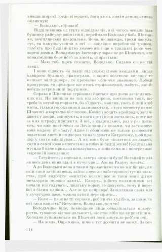 вивши широкі груди вітерцеві, його хтось зовсім демократично
окликнув:
— Володько,стривай!
Відділившись од гурту відвідувачів, які чогось чекали біля
будинку райсуду-райміліції, переймала Володьку баба Шпачи­
ха, зачіплянська квартальна. Вона, як завжди, трохи накуль­
гує, та накульгування в неї — наслідок виробничої травми,
пам’ять про будівництво знаменитої ще в тридцяті роки чет­
вертої домни. Володимиру Ізотовичу зараз не до Шпачихи, але
вона сміливо бере його за лікоть, озирається:
— Маю тобі щось сказати, Володько. Сядьмо он на тій
лавці.
І вони сідають на лавці під розімлілими акаціями, якраз
навпроти будинку правосуддя, з якого подеколи вигляне то
кашкет міліціонера, то промайне обличчя знайомого Лободі
прокурора, то прозирне ще хтось стривожений, мабуть, який-
небудь затриманий порушник.
Справа в Шпачихи серйозна: йдеться про долю зачіплянсь-
ких кіз. Як вийшла на тих кіз заборона, постанова така, іцо
треба їх негайно порізати, бо з'їдають, мовляв, увесь білий хліб
міста, тільки горохвяники залишаються, з того моменту немає
Шиачисі-квартальній спокою. Комісії ходять з райради, загля­
дають у двори, записують, в кого ще ті кози зостались, кому ще
за них штрафу припекти. З неї, з квартальної, раз у раз пита­
ють: чи вже покінчено на Зачіплянні з козами, чи застосовує
вона надану їй владу? Адже її обов’язок не тільки розносити
податкові листки по дворах та нагадувати Катратому, щоб пра­
пор у свята вивішував... А як вона буде чіплятися до людей,
коли в самої коза нелегально в собачііі будці живе! Квартальна
мусила б наче приклад показувати, а вона сама ж і попереджає
ввірене їй населення:
— Готуйтеся, людоньки, завтра комісія буде! Виганяйте кіз
на весь день якнайдалі в кучугури... А ж на Надуту женіть!
А до Володьки вона з таким проханням: чи не міг би він, як
свій-таки зачіплянець, зайти з нею до найстаршого тут началь­
ства, щоб видобути амністію козам: все ж таки вони дітям
металургів молоко дають!.. Кажуть, нібито паляницями всі
почали кіз годувати, людську норму згодовують, тому й пере­
бої з білим хлібом... А ле ж це неправда! Зачіплянка своїх кіз
у кучугурах пасе, можна піти й перевірити...
— Кози — це ж наші корівки, робітнича худібка, за що ж на
неї така напасть? Вступися, Володько, хоч ти!
Володьчине біле, повнощоке лице обволікається похму­
рістю, туманом відповідальності, ніс стає ніби ще кирпатішим.
Холодно зупиняються на Шпачисі його випукло-риб’ячі очі.
На жаль, Оврамівно, нічого тут зробити не можу. Закон
114
 
