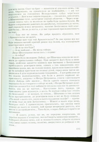 для всіх закон. Сват чи брат — винятків ні для кого нема, і ви
мене, Оврамівно, на ириятелізм не підбивайте,— і аж тут
ворухнувся на соковитих Володьчиних губах черв’ячок
усмішки.— Зате я вас іншим порадую,— сказав він, дивлячись
у Шпачишине сухе, загострене увагою обличчя.— Через неве­
ликий період часу за молоком не треба буде далеко бігати. Не
будете з корзинами давитись по автобусах, теліпатись до міста,
щоб спродати всяку петрушку, матиме Зачіплянка свій влас­
ний базар... Не ви до міста, а до вас горожани приїжджатимуть
на торг.
— їзда нас не лякає. Як добре вродять абрикоси, нам
і Архангельськ не далеч.
— Нащо вам тоді той Архангельськ? За два кроки від вас
буде першокласний критий ринок під склом, під кольоровим
пластмасовим дахом...
— Де ж це він буде?
щг — А на майдані... На місці собору.
Лице Шпачишине витяглось у подиві:
— А собор?
Відомо було молодому Лободі, що Ш пачиха ніколи не нале­
жала до прихильниць собору. ІІри закритті його була в аван­
гарді, особливе завзяття виявила при вигнанні з Зачіплянки
приблудного розстриги-попа, одного з тих швидкісних оку­
паційних попів, що, як голодні вовки, кружляли навколо собо­
ру та потайки хрестили на селищі дітей, серед яких часом ви­
являлися й діти відповідальних товаришів... І хоч робилося це
без відома відповідальних, але були в декого серйозні не­
приємності, зокрема і в Петра Петровича, учнем і висуванцем
якого Лобода себе вважає... Після одного такого скандалу
вирішено було створити в соборі музей, і Петро Петрович влас­
норучно взявся був тоді набивати опудала з шулік та диких ка­
банів, він на це мастак... Наступник його, правда, цю
краєзнавчу ідею відкинув, а жаль, бо відтоді собор так і стоїть
як безхозний — ні вепрам, ні попам... Шпачиха в тих подіях
була прогресивною, до розстриги-попа в неї не було пощади.
♦Та який з нього піп, коли в нього під рясою галіфе? — крича­
ла вона тоді на всю Зачіплянку.— Ніякої в нього віри нема,
безвірно він!* І привселюдно присягалась, що онуків своїх
нізащо до нього не понесе, хай краще нехрещені ростуть, ніж
нести їх до пройдисвіта... Така була, а зараз Лобода її просто не
впізнавав.
— Я навіть думав, що ви, як передова квартальна, як
героїня перших п’ятирічок, могли б навіть ініціативу виявити...
Соборної общини нема, але ж можна б комусь зібрати підписи
і від імені самих селищ, скажімо, звернутися до райради з л и ­
стом...
115
 