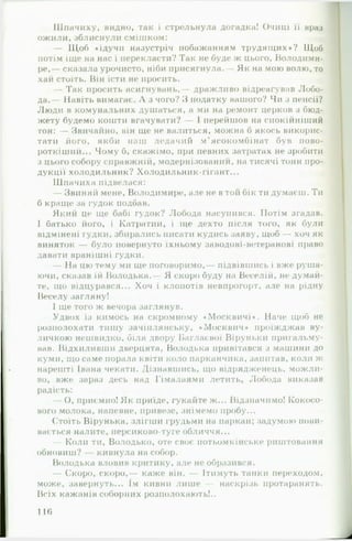 Шпачиху, видно, так і стрельнула догадка! Очиці її враз
ожили, зблиснули смішком:
— Щоб «ідучи назустріч побажанням трудящих»? Щоб
потім іще на нас і перекласти? Так не буде ж цього, Володими­
ре,— сказала урочисто, ніби присягнула.- Як на мою волю, то
хай стоїть. Він їсти не просить.
— Так просить асигнувань,— дражливо відреагував Лобо­
да.— Навіть вимагає. А з чого? З податку вашого? Чи з пенсії?
Люди в комунальних душаться, а ми на ремонт церков з бюд­
жету будемо кошти вгачувати? І перейшов на спокійніший
тон: — Звичайно, він ще не валиться, можна б якось викорис­
тати його, якби наш ледачий м'ясокомбінат був пово­
роткіший... Чому б, скажімо, при певних затратах не зробити
з цього собору справжній, модернізований, на тисячі тонн про­
дукції холодильник? Холодильник-гігант...
Шпачиха підвелася:
— Звиняй мене, Володимире, але не в той бік ти думаєш. Ти
б краще за гудок подбав.
Який це ще бабі гудок? Лобода насупився. Потім згадав.
І батько його, і Катратий, і ще дехто після того, як були
відмінені гудки, збирались писати кудись заяву, щоб — хоч як
виняток — було повернуто їхньому заводові-ветеранові право
давати вранішні гудки.
— На цю тему ми ще поговоримо,— підвівшись і вже руша­
ючи, сказав їй Володька.— Я скоро буду на Веселій, не думай­
те, що відцурався... Хоч і клопотів невпрогорт, але на рідну
Веселу загляну!
І ще того ж вечора заглянув.
Удвох із кимось на скромному ♦Москвичі*. Наче щоб не
розполохати тишу зачіплянську, «Москвич* проїжджав ву­
личкою нешвидко, біля двору Баглаєвої Віруньки пригальму­
вав. Відхиливши дверцята, Володька привітався з машини до
куми, що саме порала квіти коло парканчика, запитав, коли ж
нарешті Івана чекати. Дізнавшись, що відрядженець, можли­
во, вже зараз десь над Гімалаями летить, Лобода виказав
радість:
— О, приємно! Як приїде, гукайте ж... Відзначимо! Кокосо­
вого молока, напевне, привезе, знімемо пробу...
Стоїть Вірунька, злігши грудьми на паркан; задумою пови­
вається налите, персиково-туге обличчя...
— Коли ти, Володько, оте своє потьомкінське риштовання
обновиш? — кивнула на собор.
Володька вловив критику, але не образився.
— Скоро, скоро,— каже він. — Ітимуть танки переходом,
може, завернуть... Ім кивни лише — наскрізь протаранять.
Всіх кажанів соборних розполохають!..
116
 