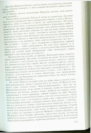 На мить Вірунька бачить зовсім зримо, як руйнують танками
собор, горища падають і з них кажани вилітають завбільшки,
мов лелеки.А Лобода, весело помахавши Віруньці рукою, дав водієві
знак рушати...Зачіплянки молодий Лобода и тепер не цурається. Загляне
при нагоді провідати свого двоюрідного брата, сліпого Костю-
танкіста, іноді й заночує в нього, як припізниться. Почуває
себе тут у колі своїх, з кожним запанібрата. В розмовах любить
натякнути, що знає набагато більше, ніж знають вони, прості
смертні, йому доступне, мовляв, те, про що вони лише згодом
почують по радіо чи з газет і матимуть нагоду переконатись,
наскільки точно їхній Володька був заздалегідь поінформова­
ний про яку-небудь із чергових реорганізацій. 1 хоч угору йде
зачіплянець, а не зазнався, дбає, щоб не відірватись від мас...
«Не думайте,— каж е,— що я відірвався, чорним був, чорним
і зостанусь*,— себто металургом. Бо сам таки справді ж із
заводу життя починав, із цеху, і є в нього підстави похвалитися
навіть на службі своїй теперішній: «М и , металурги, народ
прямий: у нас анонімок не пишуть*.
Цінять його на службі, це правда. Побільше б нам, кажуть,
таких працівників. Чує нове, в старому не закис. Та й не сказа­
ти, завзяття у висуванця ще комсомольське, енергія з нього
б’є, ідеями на ходу так і сипле. Всі оті «кімнати щастя*, вікто­
рини, карнавали на воді і навіть святкові кольоретки для цу­
керкових коробок (і слово ж яке вигадав: «кольоретки*!) — все
то винаходи їхнього зачіплянського «генія*. І хоч Весела не­
злобиво підсміюється з таких винаходів, але мешканцям
її приємно, іцо Володька не цурається своїх, не гордує ніким,
навіть бабою Шпачихою...
От лише Микола-студент ніяк не дійде миру з таким удат­
ним висуванцем, просто терпіти його не може. В Миколи для
нього одне тільки с л о в о : «Ьатькопродавець!*. Хоч як на
Віруньчин погляд, то це, може, й занадто. Адж е не відкинувся
Володька від батька, думав, певне, зробити на краще, коли,
одержавши в місті квартиру, забрав старого до себе. Батько
Дуже не хотів кидати Зачіплянку, але син таки наполіг: «Біля
мене будете, тату, а то скажуть, наче у вас і сина нема! А ви ж
заслужений металург, з вашоюславою і мені легше...* Засуму­
вав на проспекті старий, особливо коли невістка втекла і са­
мотність прописалась на їхній холостяцькій квартирі. Старий
почав був подумувати, щоб знову на Веселу повернутись, де
так добре під грушею із другом Ягором у свята сиділось, але
Володька такої ганьби, звичайно, допустити не міг, до того ж
треба було назад у циган виторговувати подвір’я. А сам хоч би
и Рад батька розважити, турботою оточити, так усе по засідай-
117
 