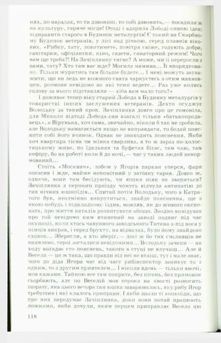 нях, по нарадах, то ти дзвониш, то тобі дзвонять, посадили ж
на культуру, гаряче місце! Отоді і вдарила Лободі-синові ідея:
відправити старого в Будинок металургів! Є такий на Скарбно­
му Будинок ветеранів, у лісі над річкою, серед плавнів віко­
вих. «Рибку, тату, ловитимете, повітря свіже, годують добре,
санітарки, офіціантки, кіно, газети, санаторний режим! Чого
вам ще треба?! Па Зачіплянку тягне? А може, ми її переросли з
вами, тату? Хто там вас жде? Могила мамина... Її впорядкова­
но. Тільки журитись там більше будете... 1мені можуть заува­
жити, що ви ледь не кожного свята чаркуєтесь з отим махнов­
цем, розмови невідомо на які теми ведете... Раз уже колись
голову за нього підставляли — хіба вам мало того?*
І доживає тепер віку старий Лобода в Будинку металургів у
товаристві інших заслужених ветеранів. Дехто осуджує
Володьку за такий крок. Зачіплянка довго про це гомоніла,
для Миколи відтоді Лобода-син взагалі тільки «батькопрода-
вець*, а Вірунька, хоч сама, звичайно, ніколи б так не зробила,
але Володьку намагається якщо не виправдати, то бодай пояс­
нити собі його вчинок. Однак не знаходить пояснення. Якби
хоч квартира тісна чи жінка сварлива, а то ж зараз по-холос­
тяцькому живе, по їдальнях та буфетах бігає, там чаю, там
кефіру, бо на роботі коли й до ночі,— час у таких людей ненор-
мований...
Стоїть «М осквич*, лобом у Ягорів паркан уперся, фари
погасив і жде, майже непомітний у затінку сарая. Довго ж,
одначе, вони там бесідують, чи юшка ніяк не звариться?
Зачіплянка з першого приїзду чомусь відчула антипатію до
тих нічних юшкоїдів... Спитай потім Володьку, чого в Катра-
того був, неодмінно викрутиться, знайде пояснення, ще з
якою-небудь і підкладкою: їздив, мовляв, як до живого експо­
ната, про життя каталів розпитувати абощо. Заодно вивідував
про той невідомо ким вчинений на заводі подвиг під час
окупації, коли хтось чавунного заводського Титана з-під носа у
німців викрав, і серед брухту, на відвалах, було йому знайдено
сховок... Зберегли, а хто зберіг, — досі ж бо тих сміливців не
виявлено, герої зосталися невідомими... Володьку зачепи — на
ходу вигадає сто пояснень, такого в ступі не влучиш... А л е й
Весела —- це ж така, що правди від неї не втаїш, тут і мале знає,
чого до діда Ягора час від часу рибінспектор заникує то з
одним, то з другим приятелем... 1ніколи вдень тільки вночі,
мов кажани. Тайною все там покрите, без пісень, без примовок
сьорбають, але по Веселій мов сорока на хвості розносить
щоразу, яка цього вечора там юшка заварювалась, яку рибу Ягор
требушин і які клалось приправи. І якби знали ті юшкоїди, що
про них передумає Зачіплянка, доки вони потай працюють
ложками, якби дочули, яким перцем приправляє Весела цю
118
 