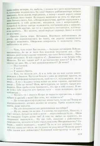 їх н ю тайну вечерю, то, мабуть, і ложки їм у роті позастрявали
6, кістками подавились би їдці! Одного рибінспектора нібито
замінено, була дідові передишка, а тепер і новий дорогу взнав
чи Лобода його навів. Володька виявився не геть-то вередли­
вим: батька свого, бач, з Ягором розлучив, щоб не чаркувався з
махновцем, а собі дозволяє, внадився, хоч і непроханий...
І спробуй ти йому завтра зауважити, зустрівши десь у завкомі,
він таке тобі крутне, що ти ж і винувата зостанешся, пліткар-
кою зробить... Всі знають, який вертун: справді, його і в ступі
не влучиш...
Одначе спати пора. Вставши, Вірунька наблизилась до
дітей, що порозкидались на тахті, аж додолу позвішували
загорілі ноженята. Обережно поправила ті ноженята: спіть,
набігались за день...
— Чую, чую голос Баглаєнка,— бадьоро заговорив Лобода-
висуванець, бо це ж таки був власною персоною він. — П ра­
вильно, розтлумач цьому темному, що таке Зачіплянка... Вона
вище анонімок. В ній гордість є!.. Давненько я не бачив тебе,
Миколо. Ти все такий же? З догматиками воюєш? Я теж їм
спуску не даю. Ну, а твої димовловлювачі? Де вони?
— Під сукном.
— У кого?
— У вашого брата.
— Бач, ти їжаком усе. А я ж тебе ще на шиї катав навпе­
ремінки з Іваном. Вугілля бігали з ним до переїзду красти, на
ходу із платформи вихапували, щоб ти тут, пуцьверінок, не за­
мерз... А ти у віддяку тепер всяке на мене горнеш, прізвиська
даєш... Хіба це чесно? Нам, металургам, не личить чвари роз­
водити. Нам треба купи триматись, ось що я тобі скажу. В ме­
не й без тебе ворогів хоч греблю гати — отих потайних, що по
кабінетах...
— Колись ти і дядька Ягора до ворогів причисляв, а зараз
нібито в дружбі з ним? Все тече, все міняється?
— Це точно філософ підмітив: міняється, та ще як! Тепер на
відпрацьованих догмах далеко не поїдеш. Треба мозком вору­
шити, нове шукати.
— Як оте потьомкінське риштовання на соборі?
— Ну от, знову ти за своє. І хлопець ти хороший, Миколо, з
сім’ї чесної, батько ж твій із моїм — нерозлийвода були... Обом
їм товариш Серго руки тис! А сам ти, вибач за прямоту, на
старовині звихнувся... Ну що тобі, юнакові з робітничого
передмістя, шукати в тому струхлявілому Яворницькому? Со­
бори... шаблі козацькі... курені! Та то ж усе реквізит історії,
мотлох минулих віків, як ти цього не розумієш? В епоху ракет
хіба таким нам займатись? Головний конструктор та ще ми з
119
 
