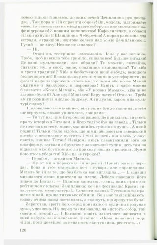 тобою тільки и знаємо, до яких речей Зачіплянка рук докла­
дає... Так пора ж і їй справити обнову! Ви, молодь, підтримайте
мене, і я завтра вам на місці цього собору он яке молодіжне ка­
фе відгрохаю! З повним комплексом! Кафе-лялечку, в області
тільки ахнули б! Шашлична! Чебуречна! А поряд раковина для
естради, атракціон, чортове колесо над усією Зачіплянкою...
Гуляй — не хочу! Невже не запалює?
— Ні.
— Отакі ви, теперішня комсомолія. Нема у вас вогника.
Треба, щоб навколо тебе гриміло, співало все! Більше вигадки!
Де ваші культпоходи, нові обряди? Ти можеш, звичайно,
спитати: ну, а своє, наше, спадщина національна? Та хіба
я проти традицій? Хіба я безбатченко який-небудь, волоцюга
безпачпортний? В козацькому стилі можна ж усе оформити, на
фасаді кафе запорожець стоятиме із списом або козак Мамаіі
сидітиме з бандурою, в шароварах! Навіть і кафе можна
б назвати: «Козак М амай*, або « У козака М амая», хіба ж не
здорово було б? А ле цур! Моя ідея! Беру патент! Отак-то. Треба
вміти розкинути мислію по древу. А ти думав, даром я на куль­
турі сиджу?
І, вдоволено засміявшись, він рушив був до машини, потім
ще вернувсь, сказав упівголоса, довірливо:
— Ти тут над цим Ягором попрацюй. Бо приїздять, питають
про ту історію з Титаном, а Ягор тоді ж був на заводі... Тільки
не хоче на цю тому, може, має якийсь грішок на душі... А який
подвиг! Тільки стало відомо, що німці збираються заводський
витвір у переплавку пустити, і тієї ж ночі, під носом у оку­
пантів, зникає Титан! Невідомі якісь повантажили його на
платформу, загнали з брухтом у заводський тупик, десь там на
відвалах між брухтом аж до приходу наших пролежав. Зумів
його хтось убере іти! Хіба це не героїзм?
— Героїзм,— згодився Микола.
— Ну от ми й порозумілися нарешті. Привіт матері пере­
дай. Вона в тебе старушка хоч і сувора, але справедлива.
Медаль би їй за те, що без батька вас вигляділа...— І, взявши
миршавого свого приятеля за плече, Лобода повернув його
лицем до Баглая: — Підніми капелюх, глянь, яких орлів дає
робітничому класові Зачіплянка: хоч на фестиваль! Краса і си­
ла, статура, мускулатура!.. Одчаюги хлопці. Тутешніх ти кра­
ще не чіпай, краще тихенько обмини. Бо в нас такі: піймають,
голову очима назад поставлять, а скажуть, що зроду так була!
Зареготав, і регіт його серед притихлості вулички пролунав
дужо, упевнено. Ні, перед таким навряд чи вистоїть собор, той
«мотлох історії*... І Баглаєві навіть захотілося записати в
який-небудь зачіплянський літопис: «Нема ненависті чор­
нішої, послідовнішої за ненависть відступника, ренегата...«
120
 
