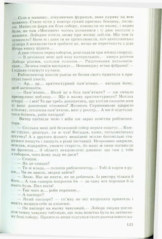 Сіли в машину, лімузинчик фуркнув, зняв куряву на всю
вуличку. Стало чути у повітрі сухий присмак бензину, пилю­
ки. Майнули фари аж біля собору, ковзнули по ньому, і видно
було, як там «Москвич* чогось зупинився і ті двоє вилізли з
машини. Лободин кітель знову при місяці забілів. Що там їх
зупинило? Наче ж і шин їм не проколювали, хоч зачіилянська
дітвора й нахваляється зробити це, якщо не перестануть з діда
Ягора юшку цідити...
А двоє стояли перед собором, розглядали при місяці споруду.
— В печінках мені цей ваш холодильник,— кинув раптом
Лобода різким, озлілим голосом.— Риштовання потьомкін-
ське... Лелека геніїв висиджує... Ненавиджу всіма фібрами! —
І підняв стиснуті кулаки.
Рибінспектор ніколи раніш не бачив свого приятеля в при­
ступі такої злості.
— Ар... ар... архітектурний пам’ятник,— нагадав йому,
щоб заспокоїти.
— Пам’ятник... Який це в біса пам’ятник? — аж сичало
презирливо поблизу.— Щ о в ньому архітектурного? Мотлох
історії — і все! То ще треба докопатись, що хотіли сказати ним
ті ваші допотопні січовики! Якомусь Скрипникові вдарило
в голову, оголосив пам’яткою, вніс у реєстр... А ми й підступи-
тися боїмось, раби папірця!
Витер спітніле чоло і ніби аж зараз помітив рибінспек­
тора.
— Скільки мені цей безхозний собор нервів коштує... К ож ­
не глузує, розігрує, ти ж чув! Вигадав, каже, потьомкінську
штучку! А з другого флангу недоїдені міллю богомільні ста­
рушки пишуть і пишуть в різні інстанції. Незаконно закрили,
мовляв, відкрийте, уважте старість, бо наші ж сини погинули
на фронтах... З області невдоволені дзвінки: що там у тебе
з собором, чого йому ладу не даси?
— Спиши.
— Як це спиши?
— Ти ж влада,— солопів рибінспектор.— Тобі й карти в ру­
ни... Чи не знаєш, звідки зайти?
— Знаю. Нас не вчити, як це робиться. Із реєстру тільки б
ного... А там саперів попросив би — за одну ніч порохня б із
нього була. Пил віків!
— Так чого ж... роби порохню...
— А паспорт?
— Який паспорт? — сп’яну не міг второпати приятель і
навіть мацнув себе за кишеню.
— Он паспорт на ньому чавунний,— Лобода зміряв погля­
дом темну чавунну таблицю, що ледь помітна була на затінено­
му боці собору. Приятель вище підсунув свого розчавленого ка­
121
 