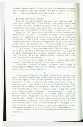 пелюха, витягнув шию, але навіть зблизька не розібрати було,
що на скрижалі тій накарбовано, що там охороняється зако­
ном. — Міцно прилаштовано! Ось я викруткою...
VIII
Вкрадено таблицю з собору!
Там, де висіла, зоставсь прямокутник необлннялий та
дірки від гвинтів. Мабуть, і сам Лобода-висуванець, який вва­
жав себе знавцем робітничої душі, всіх її закамарків, не
сподівався, що такий незначний факт, як пропажа таблиці,
шматка чавуну, наробить на Зачіплянці стільки шелесту.
Вірунька, хоч і поспішала до автобуса, все ж завернула на
місце події. Так, нема. Позбавлено паспорта. І хоч раніше за
цехом, за графіками, за безліччю квартирних та побутових
справ їй не до собору було, він наче й не існував для неї, одначе
зараз це неподобство обурило й Віруньку, собор і для неї враз
якось ожив. Без таблиці тієї став він якийсь беззахисний,
безборонний, списаний із життя, приречений на злам.
Підійшло ще кілька селищанських, оглядали пляму — слід
від зниклої охоронної таблиці. Семко Дейнека подав думку,
що треба міліціонера б викликати, щоб вівчарку привів та пус­
тив її по сліду. Там у них собаки-шукачі здорово намуштро-
вані, будь-який слід візьмуть.
— Цього сліду ніяка собака не візьме,— кинула Вірунька
сердито і поспішила до автобуса, що саме підійшов.
Ніби не що й сталось, а навіть і на роботі чомусь Віруньці
було марудно. Одразу після зміни вирішила зайти до Лободи:
собор у його ж підпорядкуванні...
IX
Несподівано з'явилась на обрії кочівна бригада реставра­
торів, що ставила свого часу сміховинне оце риштовання, яким
так ніхто, крім лелеки, й не скористався. Тижнів два тоді тов­
клися тут, з собору зробили собі нічліжку, горілку пили та
дівок водили — така це була бригада, що її роботу Зачіплянка
інакше» й не називала, як халтурою. І ось знову з ’явились, за­
чули поживу. Адж е разом з таблицею тепер із собору було ніби
знято якийсь покров охоронності, недоторканості, віднині со­
бор став об’єктом ненадійним, і це, певне, якраз і пригнало
мерщій сюди халтурників (відомо, що й на руйнуванні часом
можна добре урвати)... До того ж згадала ця братія про колись
уже виконані тут роботи, спом’янула якийсь свій договір, що
його, мабуть, уже й миші з ’їли. Бригадир реставраторів умов­
ляв селищан підписати якогось акта, виправдальним тоном
пояснював на майдані, чого роботи було тоді заморожено:
— Ви ж знаєте, як це в нас: то кошторис не затверджено, то
оліфи нема...
122
 