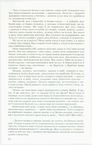 Чого тільки не бачив я на самому лише небі! Хмарний світ
був переповнений велетнями і пророками. Велетні і пророки
невпинно змагались у битвах, і дитяча душа моя не приймала
їх, впадаючи в смуток.
Неспокій, рух і боротьбу я бачив скрізь — в дубовій, вер­
бовій корі, в старих пеньках, у дуплах, в болотній воді, на по­
колупаних стінах. На чому б не спинилось моє око, скрізь
і завжди я бачу щось подібне до людей, коней, вовків, гадюк,
святих; щось схоже на війну, пожар, бійку чи потоп. Все жило
в моїх очах двоїстим життям. Все кликало на порівняння, все
було до чогось подібне, давно десь бачене, уявлене й пережите.
Ну що ж це я роблю? Мені треба писати про човен, а я забув
і пишу про хмари. Про старий отой човен у клуні в засторонку,
про човничок отой...
Отак міркуючи собі, поволі затулив, кажу я, очі і вже почав
рости. А ж ось потроху, тихо-тихо, човен наче захитався піді
мною і поплив з клуні в сад по траві поміж деревами й кущами
повз погребню й любисток, проплив повз діда. Дід чомусь став
маленький, меншенький від мене. Він сидів у баби на руках у
білій сорочці і лагідно всміхався мені вслід. А човен понесло й
понесло через сад, пастівник — на Заріччя, з Заріччя мимо
хуторів — на Десну.
Заграй, музика, заспівайте, ангели в небі, пташки в лісі,
жабоньки попід берегами, дівчаточка під вербами. Я пливу за
водою, і світ пливе наді мною, пливуть хмари весняні — весело
змагаються в небі, попід хмарами лине перелітне птаство —
качки, чайки, журавлі. Летять чорногузи, як чоловіки у сні.
І плав пливе. Пропливають лози, вербі!, в’язи, тополі у воді, зе­
лені острови.
Отаке, ну таке щось гарне приснилось у човні. Забув. А мо­
же, й не снилось, мо й справді було на Десні? Було-таки й
справді, та вельми давно вже минуло й розгубилось на шляхах,
і вже ніколи не вернеться святість босоногого дитинства. І тю­
тюн уже не зацвіте для мене поповими ризами, і не злякає ме­
не Страшний Божий суд, якщо вже не злякав людський.
Повечорів мій день, туман поле ясне укриває, і я дивлюсь,
хвилюючись, навколо,— треба мені поспішати. Гості пливуть
на вербових човнах, хвиля хвилю з-за Десни доганяє, гості ду­
ми з далекого теплого краю везуть мені... Чого тобі? Щ о тобі?..
...Багато бачив я гарних людей, ну такого, як батько, не ба­
чив. Голова в нього була темноволоса, велика і великі розумні
сірі очі, тільки в очах чомусь завжди було повно смутку: тяжкі
кайдани неписьменності і несвободи. Весь в полоні у сумного,
і весь в той же час з якоюсь внутрішньою високою культурою
думок і почуттів.
12
 