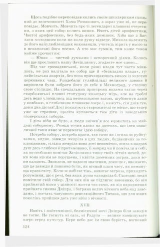 Щось подібне переповідав колись своїм школярикам схиль­
ний до велемовності Хома Романович, а зараз уже ні, не пере­
повідає. Мовчить. Мовчить про ті легендарні плавневі очерети­
ни, з яких цей собор колись виник. Вчить дітей арифметики.
Чистої арифметики, без будь-яких домішок. Хіба що з Баг-
лаєм-молодшим коли-не-коли душу відведе. Микола належить
до його найулюбленіших вихованців, учитель вірить у нього та
в ненаписані його поеми. А хто має сумнів, тим каже тоном
майже урочистим:
— Юнак — чистий думками і непорочний діями. Колись
він ще прославить нашу Зачігілянку, згадаєте моє слово...
Під час громадянської, коли різні влади тут часто міня­
лись, не раз налітала на собор ще й «безвладна влада*, гу-
ляйпільська анархія, без попа причащаючись вином із золотих
церковних чаш. Уподобали гуляйпільці великого дзвона й
вирішили були забрати його до себе в Махноград, у степову
свою столицю. На спеціальних пристроях волами тягли через
скарбиянські плавні стопудову козацьку мідь, але на греблі
десь вози уломились під непосильною вагою, шубовснув дзвін
у ковбаню, в глибочезне плавневе озеро і, кажуть, сім днів гув,
доки дна дістав! Досі показують старожителі те місце, що тепер
уже не страшне, щоліта купаються там діти із заводських
піонерських таборів.
І діла ніби не було, а люди знічев'я все юрмились на май­
дані соборному. Ромця точив язика на дотепах, що ідея шаш­
личної таки явно ж перемагає ідею собору.
Потреба собору, потреба краси, так само як і огида до руйну­
вання, видно, завжди жевріла в цих людях, будівничих за по­
кликанням, тільки жевріла вона досі непомітно, жила в надрах
душ десь глибоко й притамовано, її навряд чи й помічали в собі,
як не особливо помічає Зачіплянка тишу своїх літніх ночей, до­
ки вона ніким не порушена, і квіття доменних заграв, доки во­
ни палають. Звикаєш, не надаєш значення, доки це г, вважаєш,
що це завжди й повинно бути, як вічний плин часу, як немину­
ща краса світу. Коли ж набігає тінь, нависає загроза, приходить
розуміння, що є речі, без яких душа озлидніла б. Сьогодні люди
помітили свій собор. Для них він не підлягає знесенню, бо він
прийнятий ними у цінності життя так само, як від народження
прийнята синява Дніпра, і багряна велич нічного неба над заво­
дами, і постаті» чавунного революційного Титана, що для юних
поколінь прийшов десь уже ніби з вічності.
XVII
Навіть і найтемнішої, безмісячної ночі Дніпро біля заводів
не гасне. Не гаснуть ні сага, ні Радута — велике комншувате
озеро серед кучугур. Буре небо дає їм свою бурість, вогневий
12Л
 