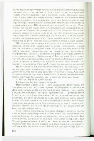 його уяві вже виростають споруди незвичної архітектури, якесь
сонячне місто для людей — для людей, а не для трамваїв!
Навіть ота комишинка, що в багрянці озера поставила свою
тінь, і вона робилася незвичайною, виявлялась комишинкою
митця, однією з тих комишинок, що з них було виплетено про­
образ собору, його перший маленький макет, що підліткові на
долоні вміщався... Ніч ніжності, такою вона була, ця ніч. Коли,
йдучи, набралося Єльці піску в черевичок і вона нахилилась ви­
трушувати, Микола підтримував її, і Єлька почувала його схви­
льоване дихання, ніжну мову руки, що підтримує її так, мовби
вона якесь серпанкове створіння, з яким тільки іі можна пово­
дитись так голубливо, ніжно. Після того ішли вже весь час, по­
бравшись за руки, мов боячись загубити в темряві одне одного.
Щ о ж воно таке — справжнє почуття, оте, що в піснях його
названо коханням? Спорідненість душ? Близькість, в якій
раптом починаєш ночувати свою людську повноцінність? Чи
вибух взаємної ніжності, що, як джерело оте, несподівано
відкрившись, ударить з глибини, явориться на сонці, клекоче,
кипить нездоланно... Чи й ще щось? Так, це воно! Оте, від чого
так солодко завмирає душа, воно тут явилось Єльці як відкрит­
тя, всім людям сказати зараз могла б: я знаю, знаю віднині, ко­
хання — це ніжність і чистота! Ніжність, що дужча за смерть!
Не хотіла мати від нього ніяких таємниць, розповідала б йо­
му все про тяжку свою ославу, про терни, які перейшла її душа,
доки опинилась серед цієї щасливої кучугурної ночі. А ле коли
тільки починала торкатися наболілого, Микола сам перепиняв,
мовби відчувши біль якоїсь, ще не загоєної душевної рани:
— Потім. Зараз не треба про це.
І вона відчула, що справді не треба.
Найкоротші у світі ночі — ночі закоханих. Незчуєшся, як
і змайне така ніч, відпливе зорями, відбагряніє загравами за
Дніпром. Замерехтить сріблястий туман світанку над сагою,
і садки зачіплянські наскрізь просвітяться — розвиднятися
буде. І хто з людей зачіплянських, із тих, хто найраніше встає,
побачить, як двоє виходять із ночі, взявшись за руки, згадає
і свої сріблясті тумани тих найщасливіших світань, що зустрі­
чали двоє закоханих десь біля хвіртки, коли вже й пора, а роз­
статись несила, бо не все ще переговорено, не надивлено ще
йому на неї, а їй на нього...
Коло собору опиняться, повільно обійдуть довкола нього,
і він їм буде наче обертатися навкіл своєї осі. виринаючи все
новими банями, більшими та меншими, яких наче безліч. Так
поставлений, що ніколи не полічиш, скільки їх насправді є. Ще
більше розвидниться, і небо на сході яснітиме світанково,
підійматиме свої високі вітрила над плавнями, і долинатимуть
до Єльки ніби музикою налиті Баглаєві слова про собор, проте.
126
 