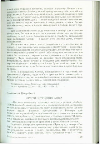 я к и й вони будували всечасно, завжди і в усьому. Кожен з них
в и р а ж а в у ньому Л ю д и н у як найкращу част ку себе, як свій на­
род і волю до боротьби за рідний край. Вони вибудовували свій
Собор — як естафету духу, як найвищу вежу, що має сторожу­
вати безперервність духу — голос предків і заповіт нащадкам,
які не мають права зректися і запродатись чужим богам,
не сміють опуститися нижче вираженого в Соборі ідеалу Л ю ­
дини.
Цей заповітний голос роду носиться в повітрі для кожного
покоління, бо кожне покоління мусить піднятись настільки,
щоб почути цей голос. Воно має передати естафету, вибудувати
свій найвищий Собор — в цьому його велика дума, велике
покликання.
Коли воно не підноситься до розуміння цієї «золотої нитки
історії* і до того перегуку минулого з майбутнім — воно втра­
чає свою духовність і жалюгідно деградує, не залишаючи трив­
кого сліду навіть у пам’яті дітей (хіба згадують когось за те, що
добре їв, одягався, заради цього працював — і прагнув ще
краще?). Таке покоління не виконує своєї історичної місії.
Розуміється, йому нічого й передати для майбутнього: ма-
теріяльні цінності, навіть коли б вони були, такі нетривкі і так
моментально тануть, як батьківська спадщина в руках блудно­
го сина.
Була в козацькому Соборі, вибудуваному в трагічний час
прощання зі зброєю, горда пам ять про своє ім’я і свою гідність.
Був скарб поколінь, які не вигибають цілком, а залишають свою
кращу нетлінну частку дітям, гідним цієї спадщини.
Українське слово: Хрестом, укр. літератури
та літ. критики XX ст.— К., 1994.— Кн. 3.
Анатолій Погрібний
ОРБІТИ ПОТУЖНОГО СЛОВА
...На всепланетарну площину виходить роман «Собор*
(1968) , що особливо відчувається у роздумах Миколи Баглая про
•якусь невловиму тривожність світу, полігонність його* (це вже
вдруге після «Тронки» зустрічаємо у Гончара цей
винятково влучний образ, пов’язаний з полігоном як символом
Усього самогубного, спустошливого). «Щ о буде з нами? З людь­
ми, з заводами, соборами? Що буде з тобою, рудий молочаю?* —
такі зворушливі звертання зринають у душі Миколи Баглая.
Водночас, своєрідно продовжуючи «Тронку*, у центрі «С о­
бору* автор ставить долю конкретної, української, нації та до-
лю духовного начала у житті суспільства. Що є генетична
Пам’ять народу, його історія, його сучасний стан? — такі
^ •Срібний птах Хрестоматія.. 11 т і., ч. 2 1 2 9
 