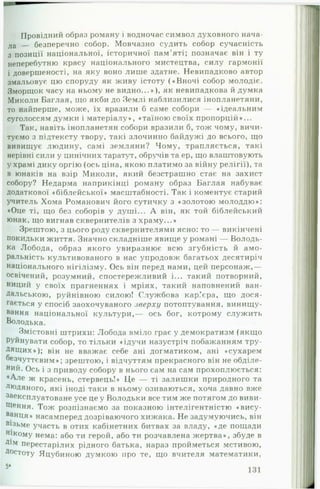 Провідний образ роману і водночас символ духовного нача­
ла — безперечно собор. Мовчазно судить собор сучасність
з позиції національної, історичної пам’яті; позначає він і ту
неперебутню красу національного мистецтва, силу гармонії
і довершеності, на яку воно лише здатне. Невипадково автор
змальовує цю споруду як живу істоту («Вночі собор молодіє.
Зморщок часу на ньому не видно...»), як невипадкова й думка
Миколи Баглая, що якби до Землі наблизилися інопланетяни,
то найперше, може, їх вразили б саме собори — «ідеальним
суголоссям думки і матеріалу», «таїною своїх пропорцій»...
Так, навіть інопланетян собори вразили б, тож чому, вичи­
туємо з підтексту твору, такі злочинно байдужі до всього, що
вивищує людину, самі земляни? Чому, трапляється, такі
нерівні сили у цинічних таратут, обручів та ер, що влаштовують
у храмі дику оргію (ось ціна, якою платимо за війну релігії), та
в юнаків на взір Миколи, який безстрашно стає на захист
собору? Недарма наприкінці роману образ Баглая набуває
додаткової «біблейської» масштабності. Так і коментує старий
учитель Хома Романович його сутичку з «золотою молоддю»:
«Оце ті, що без соборів у душі... А він, як той біблейський
юнак, що вигнав сквернителів з храму...»
Зрештою, з цього роду сквернителями ясно: то — викінчені
покидьки життя. Значно складніше явище у романі — Володь-
ка Лобода, образ якого увиразнює всю згубність й амо­
ральність культивованого в нас упродовж багатьох десятиріч
національного нігілізму. Ось він перед нами, цей персонаж,—
освічений, розумний, спостережливий і... такий потворний,
ниций у своїх прагненнях і мріях, такий наповнений ван­
дальською, руйнівною силою! Службова кар’єра, що дося­
гається у спосіб заохочуваного зверху потоптування, винищу­
вання національної культури,— ось бог, котрому служить
Володька.
Змістовні штрихи: Лобода вміло грає у демократизм (якщо
Руйнувати собор, то тільки «ідучи назустріч побажанням тру­
дящих»); він не вважає себе ані догматиком, ані «сухарем
безчуттєвим»; зрештою, і відчуттям прекрасного він не обділе­
ний. Ось і з приводу собору в нього сам на сам прохоплюється:
♦Але ж красень, стервець!» Це — ті залишки природного та
людяного, які іноді таки в ньому озиваються, хоча давно вже
^експлуатоване усе це у Володьки все тим же потягом до виви-
Щення. Тож розпізнаємо за показною інтелігентністю «вису-
ванця» насамперед дозріваючого хижака. Не задумуючись, він
візьме участь в отих кабінетних битвах за владу, «де пощади
нікому нема: або ти герой, або ти розчавлена жертва», збуде в
Д*м перестарілих рідного батька, нараз пройметься мстивою,
Достоту Яцубиною думкою про те, що вчителя математики,
 