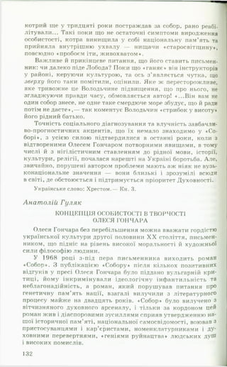 котрий іде у тридцяті роки постраждав за собор, рано реабі­
літували... Такі поки що не остаточні симптоми виродження
особистості, котра винищила у собі національну пам’ять та
прийняла внутрішню ухвалу — нищачи «старосвітіцину»,
повсюдно «пробоєм іти, живохватом».
Важливе й прикінцеве питання, що його ставить письмен­
ник: чи далеко піде Лобода? Поки що «ганяє» він інструкторів
у районі, керуючи культурою, та ось з’являється чутка, що
зверху його таки помітили, оцінили. Яке ж пересторожливе,
яке тривожне це Володьчине підвищення, що про нього, не
згладжуючи правди часу, обмовляється автор! «...Він вам не
один собор знесе, не одне таке смердюче море збудує, що й ради
потім не дасте»,— так коментує Володьчин «стрибок у висоту*
його рідний батько.
Точність соціального діагнозування та влучність завбачли-
во-прогностичних акцентів, що їх немало знаходимо у «Со­
борі», з усією силою підтвердилися в останні роки, коли з
відтвореними Олесем Гончаром потворними явищами, в тому
числі й з нігілістичним ставленням до рідної мови, історії,
культури, релігії, почалася нарешті на Україні боротьба. Але,
звичайно, порушені автором проблеми мають аж ніяк не вузь-
конаціональне значення — вони близькі і зрозумілі всюди
в світі, де обстоюється і підтримується пріоритет Духовності.
Українське слово: Хрестом.— Кн. 3.
Анатолій Гуляк
КОНЦЕПЦІЯ ОСОБИСТОСТІ В ТВОРЧОСТІ
ОЛЕСЯ ГО Н Ч АРА
Олеся Гончара без перебільшення можна вважати гордістю
української культури другої половини X X століття, письмен­
ником, що підніс на рівень високої моральності й худож ньої
сили філософію людини.
У 1968 році з-під пера письменника виходить роман
«Собор». З публікацією «Собору» після кількох позитивних
відгуків у пресі Олеся Гончара було піддано вульгарній кри­
тиці, йому інкримінували ідеологічну інфантильність та
неблагонадійність, а роман, який порушував питання про
генетичну пам’ять нації, взагалі вилучили з літературного
процесу майже на двадцять років. «Собор» було вилучено з
вітчизняного духовного арсеналу, і тільки за кордоном цей
роман жив і діаспоровими зусиллями сприяв утвердженню на­
шої історичної пам’яті, національної самосвідомості, воював з
пристосуванцями і кар’єристами, номенклатурниками і ду­
ховними перевертнями, «геніями руйнацтва» людських дуШ
і високих помислів.
132
 