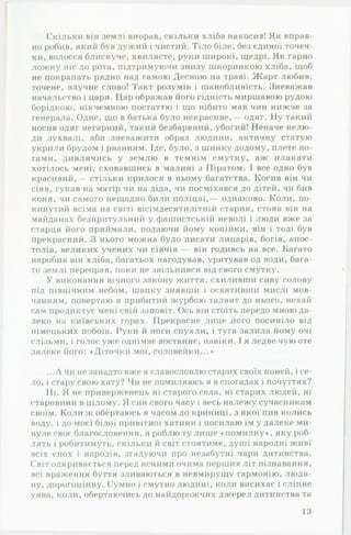 Скільки він землі виорав, скільки хліба накосив! Як вправ­
но робив, який був дужий і чистий. Тіло біле, без єдиної точеч­
ки, волосся блискуче, хвилясте, руки широкі, щедрі. Як гарно
ложку ніс до рота, підтримуючи знизу шкоринкою хліба, щоб
не покрапать рядно над самою Десною на траві. Жарт любив,
точене, влучне слово! Такт розумів і шанобливість. Зневажав
начальство і царя. 11,ар ображав його гідність миршавою рудою
борідкою, нікчемною постаттю і що нібито мав чин нижче за
генерала. Одне, що в батька було некрасиве,— одяг. Ну такий
носив одяг негарний, такий безбарвний, убогий! Неначе нелю­
ди зухвалі, аби зневажити образ людини, античну статую
укрили брудом і рванням. Іде, було, з шинку додому, плете но­
гами, дивлячись у землю в темнім смутку, аж плакати
хотілось мені, сховавшись в малині з Піратом. І все одно був
красивий,— стільки крилося в ньому багатства. Косив він чи
сіяв, гукав на матір чи на діда, чи посміхався до дітей, чи бив
коня, чи самого нещадно били поліцаї,— однаково. Коли, по­
кинутий всіма на світі вісімдесятилітній старик, стояв він на
майданах безпритульний у фашистській неволі і люди вже за
старця його приймали, подаючи йому копійки, він і тоді був
прекрасний. З нього можна було писати лицарів, богів, апос­
толів, великих учених чи сіячів — він годивсь на все. Багато
наробив він хліба, багатьох нагодував, урятував од води, бага­
то землі переорав, поки не звільнився від свого смутку.
У виконання вічного закону життя, схиливши сиву голову
під північним небом, шапку знявши і освятивши мислі мов­
чанням, повертаю я прибитий журбою талант до нього, нехай
сам продиктує мені свій заповіт. Ось він стоїть передо мною да­
леко на київських горах. Прекрасне лице його посиніло від
німецьких побоїв. Руки й ноги спухли, і туга залила йому очі
слізьми, і голос уже однімає востаннє, навіки. 1я ледве чую оте
далеке його: «Діточки мої, соловейки...•
...Л чи не занадто вже я славословлю старих своїх коней, і се­
ло, і стару свою хату? Чи не помиляюсь я в спогадах і почуттях?
Ні. Я не приверженець ні старого села, ні старих людей, ні
старовини в цілому. Я син свого часу і весь належу сучасникам
своїм. Коли ж обертаюсь я часом до криниці, з якої пив колись
воду, і до моєї білої привітної хатини і посилаю їм у далеке ми­
нуле своє благословення, я роблю ту лише «помилку«, яку роб­
лять і робитимуть, скільки й світ стоятиме, душі народні живі
всіх епох і народів, згадуючи про незабутні чари дитинства.
Світ одкривається перед ясними очима перших літ пізнавання,
всі враження буття зливаються в невмирущу гармонію, людя­
ну, дорогоцінну. Сумно і смутно людині, коли висихає і сліпне
уява, коли, обертаючись до найдорожчих джерел дитинства та
13
 