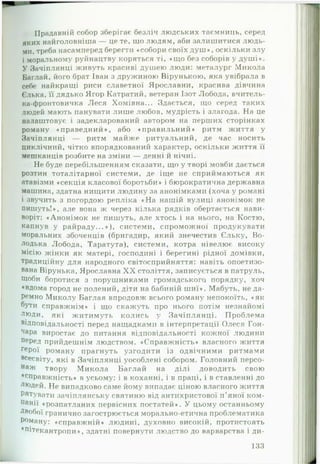 Прадавній собор зберігає безліч людських таємниць, серед
яких найголовніша — це те, що людям, аби залишитися людь­
ми, треба насамперед берегти «собори своїх д у ш », оскільки злу
і моральному руйнацтву коряться ті, «що без соборів у душ і».
У Зачіплянці живуть красиві душею люди: металург Микола
Баглай, його брат Іван з дружиною Вірунькою, яка увібрала в
себе найкращі риси славетної Ярославни, красива дівчина
Єлька, її дядько Ягор Катратий, ветеран Ізот Лобода, вчитель-
ка-фронтовичка Леся Хомівна... Здається, що серед таких
людей мають панувати лише любов, мудрість і злагода. На це
налаштовує і задекларований автором на перших сторінках
роману «праведний», або «правильний» ритм життя у
Зачіплянці — ритм майже ритуальний, де час носить
циклічний, чітко впорядкований характер, оскільки життя її
мешканців розбите на зміни — денні й нічні.
Не буде перебільшенням сказати, що у творі мовби дається
розтин тоталітарної системи, де іще не сприймаються як
атавізми «секція класової боротьби» і бюрократична державна
машина, здатна нищити людину за анонімками (хоча у романі
і звучить з погордою репліка «Н а нашій вулиці анонімок не
пишуть!», але вона ж через кілька рядків обертається нави­
воріт: «Анонімок не пишуть, але хтось і на нього, на Костю,
капнув у райраду...»), системи, спроможної продукувати
моральних збоченців (бригадир, який знечестив Єльку, Во-
лодька Лобода, Таратута), системи, котра нівелює високу
місію жінки як матері, господині і берегині рідної домівки,
традиційну для народного світосприйняття: навіть опоетизо­
вана Вірунька, Ярославна X X століття, записується в патруль.
Щоби боротися з порушниками громадського порядку, хоч
♦вдома город не полений, діти на бабиній ш иї». Мабуть, не да­
ремно Миколу Баглая впродовж всього роману непокоїть, «як
бУти справжнім» і що скажуть про нього потім незнайомі
люди, які житимуть колись у Зачіплянці. Проблема
відповідальності перед нащадками в інтерпретації Олеся Гон-
чара виростає до питання відповідальності кожної людини
перед прийдешнім людством. «Справжність» власного життя
ГеРої роману прагнуть узгодити із одвічними ритмами
всесвіту, які в Зачіплянці уособлені собором. Головний персо­
наж твору М икола Баглай на ділі доводить свою
♦справжність» в усьому: і в коханні, і в праці, і в ставленні до
ЛІ°Дей. Не випадково саме йому випадає ціною власного життя
Рятувати зачіплянську святиню від антихристової п'яної ком­
панії «розпатланих первісних постатей». У цьому останньому
Двобої гранично загострюється морально-етична проблематика
Роману: «справжній» людині, духовно високій, протистоять
♦пітекантропи», здатні повернути людство до варварства і ди­
133
 