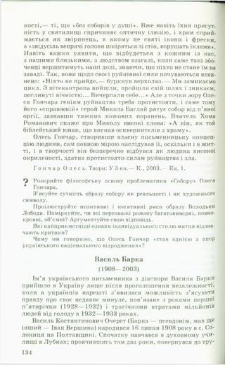 кості,— ті, що «без соборів у душ і». Вже навіть їхня присут­
ність у святилищі спричиняє оптичну ілюзію, і храм сприй­
мається як звіринець, в якому не святі ікони і фрески,
а «звідусіль вепрячі голови шкіряться зі стін, ворушать іклами».
Навіть важко уявити, що відбудеться з кожним із нас,
з нашими близькими, з людством взагалі, коли саме такі збо-
ченці вершитимуть наші долі, знаючи, що ніхто не стане їм на
заваді. Так, вони щодо своєї руйнівної сили почуваються впев­
нено: «Ніхто не прийде,— буркнув верхолаз.— Ми замикаємо
цикл. З пітекантропа вийшли, пройшли свій шлях і зникаєм,
поглинуті вічністю... Вичерпали себе...» А ле з точки зору Оле­
ся Гончара геніям руйнацтва треба протистояти, і саме тому
його «справжній» герой Микола Баглай рятує собор від п ’яної
оргії, зазнавши тяжких ножових поранень. Вчитель Хома
Романович скаже про Миколу високі слова: « А він, як той
біблейський юнак, що вигнав осквернителів з храму».
Олесь Гончар, створивши власну письменницьку концеп­
цію людини, сам повною мірою наслідував її, оскільки і в жит­
ті, і в творчості він безперечно відбувся як людина високої
окриленості, здатна протистояти силам руйнацтва і зла.
Г о н ч а р О л е с ь . Твори: У 3 кн.— К., 2003.— Кн. 1.
Розкрийте філософську основу проблематики «Собору» Олеся
* Гончара.
З’ясуйте сутність образу собору як реальності і як художнього
символу.
Проілюструйте позитивні і негативні риси образу Володьки
Лободи. Поміркуйте, чи всі персонажі роману багатовимірні, повно­
кровні, об’ємні? Аргументуйте свою відповідь.
Які найприкметніші ознаки індивідуального стилю митця відзна­
чають критики?
Чому ми говоримо, що Олесь Гончар «став однією з опор
українського національного відродження»?
Василь Барка
(1908— 2003)
Ім’я українського письменника з діаспори Василя Барки
прийшло в Україну лише після проголошення незалежності,
коли в українців нарешті з ’явилася можливість з’ясувати
••
правду про своє недавнє минуле, пов’язане з роками перш ої
п ’ятирічки (1928— 1932) і трагічними втратами м іл ь й о н ів
людей від голоду в 1932— 1933 роках.
Василь Костянтинович Очерет (Барка — псевдонім, мав
інший — Іван Вершина) народився 16 липня 1908 року в с. Со-
лониця на Полтавщині. Спочатку навчався в духовному учи­
лищі в Лубнах; провчившись там два роки, повернувся до тру­
134
 