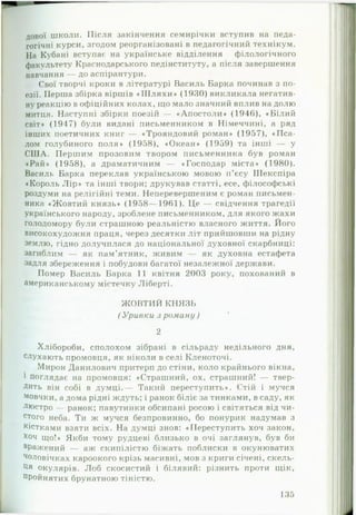 дової школи. Після закінчення семирічки вступив на педа­
гогічні курси, згодом реорганізовані в педагогічний технікум.
На Кубані вступає на українське відділення філологічного
факультету Краснодарського педінституту, а після завершення
навчання — до аспірантури.
Свої творчі кроки в літературі Василь Барка починав з по­
езії. Перша збірка віршів «Ш л я х и » (1930) викликала негатив­
ну реакцію в офіційних колах, що мало значний вплив на долю
митця. Наступні збірки поезій — «Апостоли» (1946), «Білий
світ» (1947) були видані письменником в Німеччині, а ряд
інших поетичних книг — «Трояндовий роман» (1957), «П с а ­
лом голубиного поля» (1958), «Океан» (1959) та інші — у
СШ А. Першим прозовим твором письменника був роман
«Рай» (1958), а драматичним — «Господар міста» (1980).
Василь Барка переклав українською мовою п’єсу Шекспіра
♦Король Л ір » та інші твори; друкував статті, есе, філософські
роздуми на релігійні теми. Неперевершеним є роман письмен­
ника «Жовтий князь» (1958— 1961). Це — свідчення трагедії
українського народу, зроблене письменником, для якого жахи
голодомору були страшною реальністю власного життя. Його
високохудожня праця, через десятки літ прийшовши на рідну
землю, гідно долучилася до національної духовної скарбниці:
загиблим — як пам’ятник, живим — як духовна естафета
задля збереження і побудови багатої незалежної держави.
Помер Василь Барка 11 квітня 2003 року, похований в
американському містечку Ліберті.
Ж ОВТИЙ КНЯЗЬ
( Уривки з роману )
2
Хлібороби, сполохом зібрані в сільраду недільного дня,
слухають промовця, як ніколи в селі Кленоточі.
Мирон Данилович притерп до стіни, коло крайнього вікна,
1 поглядає на промовця: «Страшний, ох, страшний! — твер­
дить він собі в думці.— Такий переступить». Стій і мучся
мовчки, а дома рідні ждуть; і ранок біліє за тинками, в саду, як
люстро — ранок; павутинки обсипані росою і світяться від чи­
стого неба. Ти ж мучся безпровинно, бо понурик надумав з
шістками взяти всіх. На думці знов: «Переступить хоч закон,
хоч що!» Якби тому рудцеві близько в очі заглянув, був би
вражений — аж скипілістю біжать поблиски в окунюватих
Чоловічках кароокого крізь масивні, мов з криги січені, скель-
Ця окулярів. Лоб скосистий і білявий: різнить проти щік,
пройнятих брунатною тіністю.
135
 